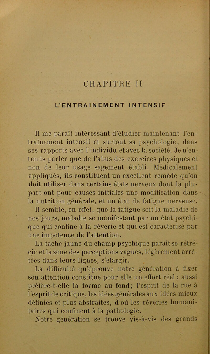 CHAPITRE II L’ENTRAINEMENT INTENSIF Il me paraît intéressant d’étudier maintenant l’en- traînement intensif et surtout sa psychologie, dans ses rapports avec l’individu et avec la société. Je n’en- tends parler que de l’abus des exercices physiques et non de leur usage sagement établi. Médicalement appliqués, ils constituent un excellent remède qu’on doit utiliser dans certains états nerveux dont la plu- part ont pour causes initiales une modification dans la nutrition générale, et un état de fatigue nerveuse. Il semble, en effet, que la fatigue soit la maladie de nos jours, maladie se manifestant par un état psychi- que qui confine à la rêverie et qui est caractérisé par une impotence de l’attention. La tache jaune du champ psychique paraît se rétré- cir et la zone des perceptions vagues, légèrement arrê- tées dans leurs lignes, s’élargir. La difficulté qu’éprouve notre génération à fixer son attention constitue pour elle uu effort réel ; aussi préfère-t-elle la forme au fond; l’esprit de la rue à l’esprit de critique, les idées générales aux idées mieux définies et plus abstraites, d’où les rêveries humani- taires qui confinent à la pathologie. Notre génération se trouve vis-à-vis des grands