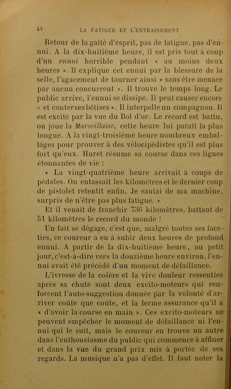 Retour de la gaîté d’esprit, pas de fatigue, pas d’en- nui. A la dix-huitième heure, il est pris tout à coup d’uu ennui horrible pendant « au moins deux heures ». 11 explique cet eunui par la blessure de la selle, l’agacement de tourner ainsi « sans être menacé par aucun concurrent ». 11 trouve le temps long. Le public arrive, l’ennui se dissipe. Il peut causer encore « et conter ses bêtises ». Il interpelle un compagnon. 11 est excité par la vue du Bol d’or. Le record est battu, on joue la Marseillaise, cette heure lui parait la plus longue. A la vingt-troisième heure nombreux embal- lages pour prouver à des vélocipédistes qu’il est plus fort qu’eux. Huret résume sa course dans ces lignes étonnantes de vie : « La vingt-quatrième heure arrivait à coups de pédales. On entassait les kilomètres et le dernier coup de pistolet retentit enfin. Je sautai de ma machine, surpris de n’être pas plus fatigué. » Et il venait de franchir 736 kilomètres, battant de 51 kilomètres le record du monde ! Un fait se dégage, c’est que, malgré toutes ses facé- ties, ce coureur a eu à subir deux heures de profond ennui. A partir de la dix-liuitième heure, au petit jour, c’est-à-dire vers la douzième heure environ, l'en- nui avait été précédé d’un moment de défaillance. L’ivresse de la colère et la vive douleur ressenties après sa chute sont deux excito-moteurs qui ren- forcent l’auto-suggestion donnée par la volonté d'ar- river coûte que coûte, et la ferme assurance qu’il a « d’avoir la course en main ». Ces excito-moteurs ne peuvent empêcher le moment de défaillance ni l’en- nui qui le suit, mais le coureur en trouve un autre dans l’enthousiasme du public qui commence à affluer et dans la vue du grand prix mis à portée de ses regards. La musique n’a pas d’effet. Il faut noter la