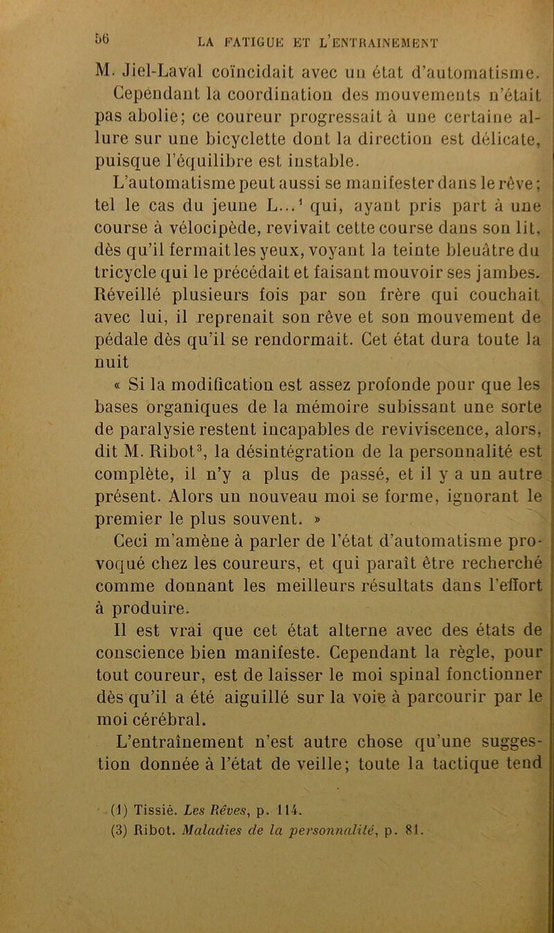 M. Jiel-Laval coïncidait avec un état d’automatisme. Cependant la coordination des mouvements n’était, pas abolie; ce coureur progressait à une certaine al- lure sur une bicyclette dont la direction est délicate, puisque l’équilibre est instable. L’automatisme peut aussi se manifester dans le rêve; tel le cas du jeune L...1 qui, ayant pris part à une course à vélocipède, revivait cette course dans son lit, dès qu’il fermait les yeux, voyant la teinte bleuâtre du tricycle qui le précédait et faisant mouvoir ses jambes. Réveillé plusieurs fois par sou frère qui couchait avec lui, il reprenait son rêve et son mouvement de pédale dès qu’il se rendormait. Cet état dura toute la nuit « Si la modification est assez profonde pour que les bases organiques de la mémoire subissant une sorte de paralysie restent incapables de reviviscence, alors, dit M. Ribot3, la désintégration de la personnalité est complète, il n’y a plus de passé, et il y a un autre présent. Alors un nouveau moi se forme, ignorant le premier le plus souvent. » Ceci m’amène à parler de l’état d’automatisme pro- voqué chez les coureurs, et qui paraît être recherché comme donnant les meilleurs résultats dans l’elïort à produire. Il est vrai que cet état alterne avec des états de conscience bien manifeste. Cependant la règle, pour tout coureur, est de laisser le moi spinal fonctionner dès qu’il a été aiguillé sur la voie à parcourir par le moi cérébral. L’entraînement n’est autre chose qu’une sugges- tion donnée à l’état de veille; toute la tactique tend (J) Tissié. Les Rêves, p. 114. (3) Ribot. Maladies de la personnalité, p. 81.