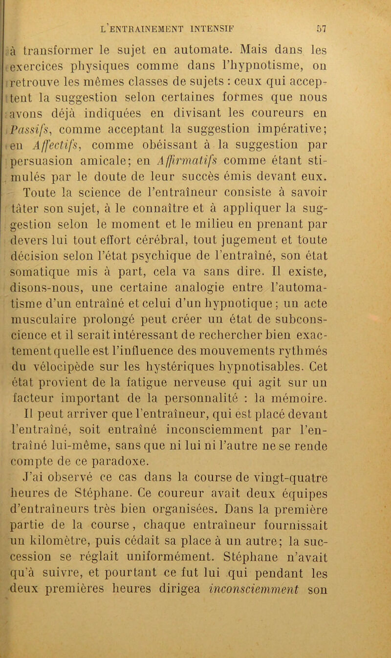 à transformer le sujet en automate. Mais dans les ■ exercices physiques comme dans l’hypnotisme, ou retrouve les mômes classes de sujets : ceux qui accep- tent la suggestion selon certaines formes que nous ; avons déjà indiquées en divisant les coureurs en Passifs, comme acceptant la suggestion impérative; • eu Affectifs, comme obéissant à la suggestion par persuasion amicale; en Affirmatifs comme étant sti- . mulés par le doute de leur succès émis devant eux. Toute la science de l’entraîneur consiste à savoir tâter son sujet, à le connaître et à appliquer la sug- gestion selon le moment et le milieu en prenant par devers lui tout effort cérébral, tout jugement et toute décision selon l’état psychique de l’entraîné, son état somatique mis à part, cela va sans dire. Il existe, disons-nous, une certaine analogie entre l’automa- tisme d’un entraîné et celui d’un hypnotique ; un acte musculaire prolongé peut créer un état de subcons- cience et il serait intéressant de rechercher bien exac- tement quelle est l’influence des mouvements rythmés du vélocipède sur les hystériques hypnotisables. Cet état provient de la fatigue nerveuse qui agit sur un facteur important de la personnalité : la mémoire. Il peut arriver que l’entraîneur, qui est placé devant l’entraîné, soit entraîné inconsciemment par l’en- traîné lui-même, sans que ni lui ni l’antre ne se rende compte de ce paradoxe. J’ai observé ce cas dans la course de vingt-quatre heures de Stéphane. Ce coureur avait deux équipes d’entraîneurs très bien organisées. Dans la première partie de la course, chaque entraîneur fournissait un kilomètre, puis cédait sa place à un autre; la suc- cession se réglait uniformément. Stéphane n’avait qu’à suivre, et pourtant ce fut lui qui pendant les deux premières heures dirigea inconsciemment son