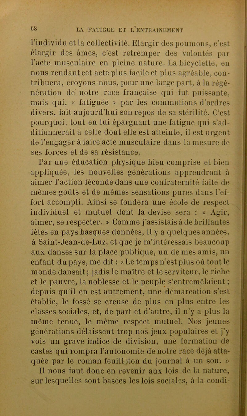 l’individu el la collectivité. Elargir des poumons, c’est élargir des âmes, c’est retremper des volontés par l’acte musculaire en pleine nature. La bicyclette, eu nous rendant cet acte plus facile et plus agréable, con- tribuera, croyons-nous, pour une large part, à la régé- nération de notre race française qui fut puissante, mais qui, « fatiguée » par les commotions d’ordres divers, fait aujourd’hui son repos de sa stérilité. C’est pourquoi, tout en lui épargnant une fatigue qui s’ad- ditionnerait à celle dont elle est atteinte, il est urgent de l’engager à faire acte musculaire dans la mesure de ses forces et de sa résistance. Par une éducation physique bien comprise et bieu appliquée, les nouvelles générations apprendront à aimer l’action féconde dans une confraternité faite de mêmes goûts et de mêmes sensations pures dans l'ef- fort accompli. Ainsi se fondera une école de respect individuel et mutuel dont la devise sera : « Agir, aimer, se respecter. » Comme j’assistais à de brillantes fêtes en pays basques données, il y a quelques années, à Saint-Jean-de-Luz, et que je m’intéressais beaucoup aux danses sur la place publique, uu de mes amis, un enfant du pays, me dit : « Le temps n’est plus où tout le monde dansait ; jadis le maître et le serviteur, le riche et le pauvre, la noblesse et le peuple s’entremêlaient ; depuis qu’il en est autrement, une démarcation s’est établie, le fossé se creuse de plus en plus entre les classes sociales, et, de part et d’autre, il n’y a plus la même tenue, le même respect mutuel. Nos jeunes générations délaissent trop nos jeux populaires et j’y vois un grave indice de division, une formation de castes qui rompra l’autonomie de notre race déjà atta- quée par le roman feuill ;ton du journal à un sou. » Il nous faut donc en revenir aux lois de la nature, sur lesquelles sont basées les lois sociales, à la condi-