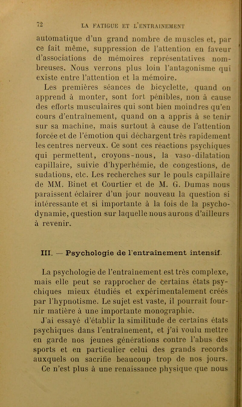 automatique d’un grand nombre de muscles et, par ce lait môme, suppression de l’attention en faveur d’associations de mémoires représentatives nom- breuses. Nous verrons plus loiu l’antagonisme qui existe entre l’attention et la mémoire. Les premières séances de bicyclette, quand on apprend à monter, sont fort pénibles, non à cause des efforts musculaires qui sont bien moindres qu’en cours d’entrainement, quand on a appris à se tenir sur sa machine, mais surtout à cause de l’attention forcée et de l’émotion qui déchargent très rapidement les centres nerveux. Ce sont ces réactions psychiques qui permettent, croyons-nous, la vaso-dilatation capillaire, suivie d’hyperhémie, de congestions, de sudations, etc. Les recherches sur le pouls capillaire de MM. Binet et Courtier et de M. G. Dumas nous paraissent éclairer d’un jour nouveau la question si intéressante et si importante à la fois de la psycho- dynamie, question sur laquelle nous aurons d’ailleurs à revenir. III. — Psychologie de l’entraînement intensif. La psychologie de l’entraînement est très complexe, mais elle peut se rapprocher de Certains états psy- chiques mieux étudiés et expérimentalement créés par l’hypnotisme. Le sujet est vaste, il pourrait four- nir matière à une importante monographie. J’ai essayé d’établir la similitude de certains états psychiques dans l’entrainement, et j’ai voulu mettre en garde nos jeunes générations contre l’abus des sports et en particulier celui des grands records auxquels on sacrifie beaucoup trop de nos jours. Ce n’est plus à uue renaissance physique que nous