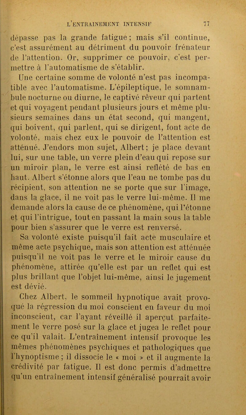 dépasse pas la grande fatigue ; mais s’il continue, c’est assurément au détriment du pouvoir frénateur de l’attention. Or, supprimer ce pouvoir, c’est per- mettre à l’automatisme de s’établir. Une certaine somme de volonté n’est pas incompa- tible avec l’automatisme. L’épileptique, le somnam- bule nocturne ou diurne, le captivé rêveur qui partent et qui voyagent pendant plusieurs jours et même plu- sieurs semaines dans un état second, qui mangent, qui boivent, qui parlent, qui se dirigent, font acte de volonté, mais chez eux le pouvoir de l’attention est atténué. J’endors mon sujet, Albert; je place devant lui, sur une table, un verre plein d’eau qui repose sur un miroir plan, le verre est ainsi reflété de bas en haut. Albert s’étonne alors que l’eau ne tombe pas du récipient, son attention ne se porte que sur l’image, dans la glace, il ne voit pas le verre lui-même. U me demande alors la cause de ce phénomène, qui l’étonne et qui l’intrigue, tout en passant la main sous la table pour bien s’assurer que le verre est renversé. Sa volonté existe puisqu’il fait acte musculaire et même acte psychique, mais son attention est atténuée puisqu'il ne voit pas le verre et le miroir cause du phénomène, attirée qu’elle est par un reflet qui est plus brillaut que l’objet lui-même, ainsi le jugement est dévié. Chez Albert, le sommeil hypnotique avait provo- que la régression du moi conscient en faveur du moi inconscient, car l’ayant réveillé il aperçut parfaite- ment le verre posé sur la glace et jugea le reflet pour ce qu’il valait. L’entraînement intensif provoque les mêmes phénomènes psychiques et pathologiques que l’hynoptisme ; il dissocie le « moi » et il augmente la crédivité par fatigue. Il est donc permis d’admettre qu’un entraînement intensif généralisé pourrait avoir