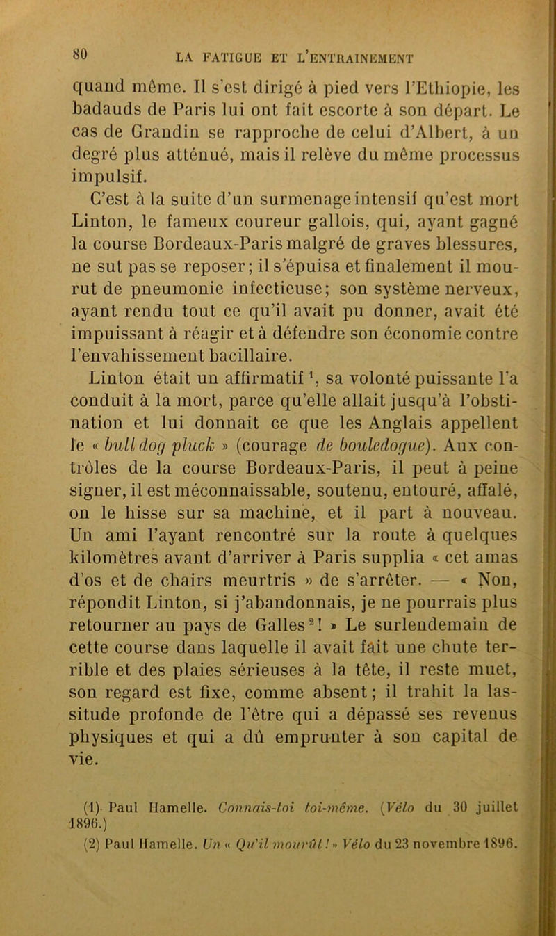 quand même. Il s’est dirigé à pied vers l’Ethiopie, les badauds de Paris lui ont fait escorte à son départ. Le cas de Grandin se rapproche de celui d’Albert, à uu degré plus atténué, mais il relève du même processus impulsif. C’est à la suite d’un surmenage intensif qu’est mort Linton, le fameux coureur gallois, qui, ayant gagné la course Bordeaux-Paris malgré de graves blessures, ne sut pas se reposer ; il s’épuisa et finalement il mou- rut de pneumonie infectieuse; son système nerveux, ayant rendu tout ce qu’il avait pu donner, avait été impuissant à réagir et à défendre son économie contre l’envahissement bacillaire. Linton était un affirmatif1, sa volonté puissante l'a conduit à la mort, parce qu’elle allait jusqu’à l’obsti- nation et lui donnait ce que les Anglais appellent le « bulldog pluck » (courage de bouledogue). Aux con- trôles de la course Bordeaux-Paris, il peut à peine signer, il est méconnaissable, soutenu, entouré, affalé, on le hisse sur sa machine, et il part à nouveau. Un ami l’ayant rencontré sur la route à quelques kilomètres avant d’arriver à Paris supplia « cet amas d'os et de chairs meurtris » de s’arrêter. — « Non, répondit Linton, si j’abandonnais, je ne pourrais plus retourner au pays de Galles2! » Le surlendemain de cette course dans laquelle il avait fait une chute ter- rible et des plaies sérieuses à la tête, il reste muet, son regard est fixe, comme absent ; il trahit la las- situde profonde de l’être qui a dépassé ses revenus physiques et qui a dû emprunter à son capital de vie. (1) Paul Hamelle. Connciis-toi toi-même. (Vélo du 30 juillet 1896.) (2) Paul Ilamelle. Un « Qu'il mourût!» Vélo du 23 novembre 1896.