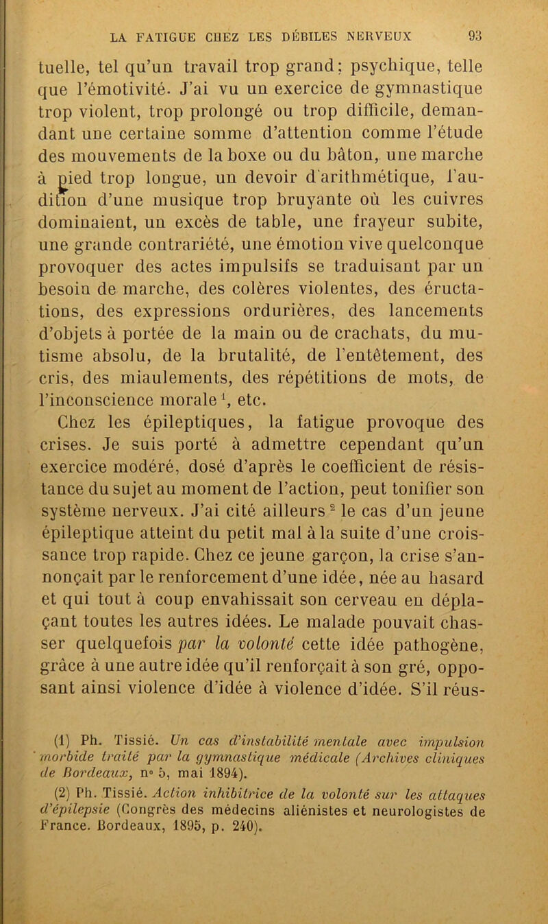 tuelle, tel qu’un travail trop grand; psychique, telle que l’émotivité. J’ai vu un exercice de gymnastique trop violent, trop prolongé ou trop difficile, deman- dant une certaine somme d’attention comme l’étude des mouvements de la boxe ou du bâton, une marche à jded trop longue, un devoir d'arithmétique, l'au- dition d’une musique trop bruyante où les cuivres dominaient, un excès de table, une frayeur subite, une grande contrariété, une émotion vive quelconque provoquer des actes impulsifs se traduisant par un besoin de marche, des colères violentes, des éructa- tions, des expressions ordurières, des lancements d’objets à portée de la main ou de crachats, du mu- tisme absolu, de la brutalité, de l’entêtement, des cris, des miaulements, des répétitions de mots, de l’inconscience morale etc. Chez les épileptiques, la fatigue provoque des crises. Je suis porté à admettre cependant qu’un exercice modéré, dosé d’après le coefficient de résis- tance du sujet au moment de l’action, peut tonifier son système nerveux. J’ai cité ailleurs - le cas d’un jeune épileptique atteint du petit mal à la suite d’une crois- sance trop rapide. Chez ce jeune garçon, la crise s’an- nonçait par le renforcement d’une idée, née au hasard et qui tout à coup envahissait son cerveau en dépla- çant toutes les autres idées. Le malade pouvait chas- ser quelquefois par la volonté cette idée pathogène, grâce à une autre idée qu’il renforçait à son gré, oppo- sant ainsi violence d’idée à violence d’idée. S’il réus- (1) Ph. Tissié. Un cas d’instabilité mentale avec impulsion morbide traité par la gymnastique médicale (Archives cliniques de Bordeaux, n° 5, mai 1894). (2) Ph. Tissié. Action inhibitrice de la volonté sur les attaques d’épilepsie (Congrès des médecins aliénisles et neurologistes de France. Bordeaux, 1895, p. 240).