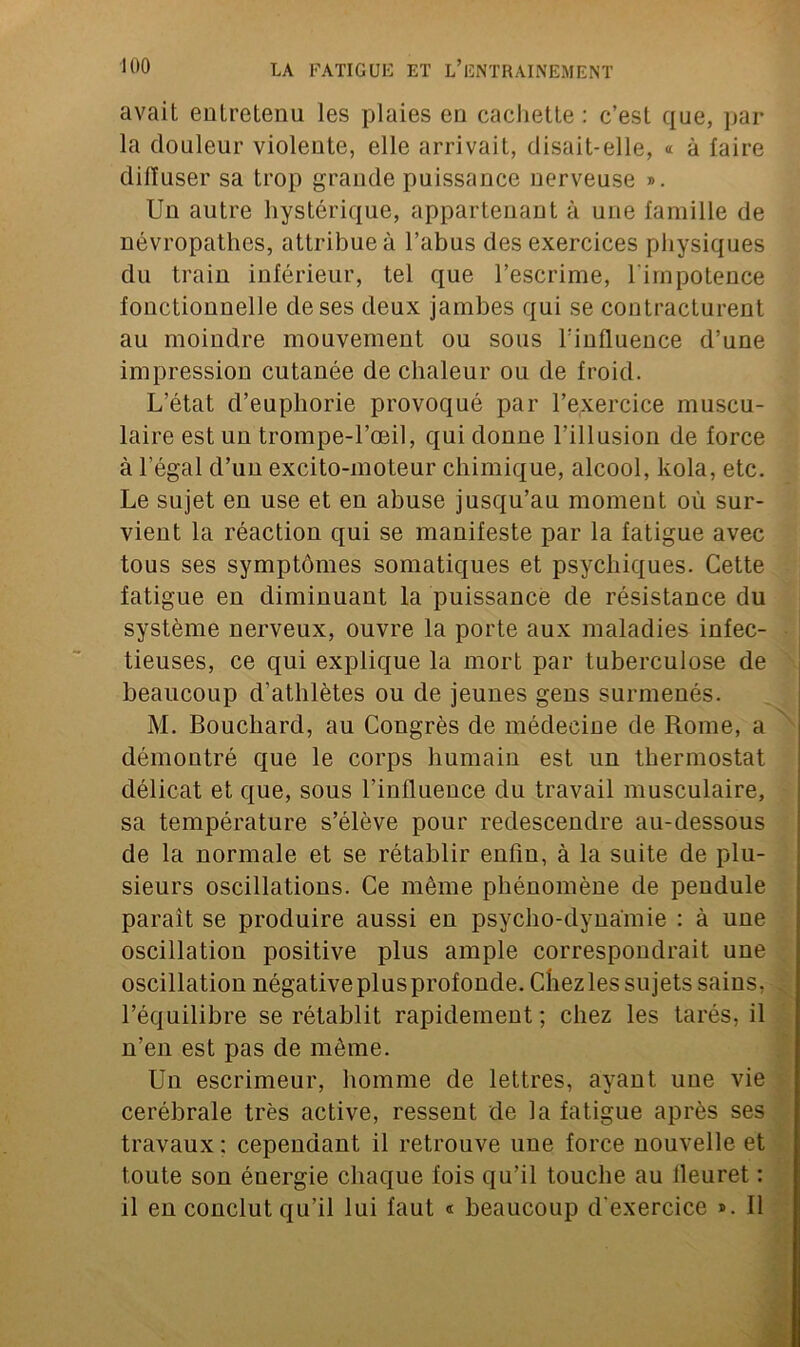 avait entretenu les plaies en cachette : c’est que, par la douleur violente, elle arrivait, disait-elle, « à faire diffuser sa trop grande puissance nerveuse ». Un autre hystérique, appartenant à une famille de névropathes, attribue à l’abus des exercices physiques du train inférieur, tel que l’escrime, l’impotence fonctionnelle de ses deux jambes qui se contracturent au moindre mouvement ou sous l’influence d’une impression cutanée de chaleur ou de froid. L’état d’euphorie provoqué par l’exercice muscu- laire est un trompe-l’œil, qui donne l’illusion de force à l’égal d’un excito-moteur chimique, alcool, kola, etc. Le sujet en use et en abuse jusqu’au moment où sur- vient la réaction qui se manifeste par la fatigue avec tous ses symptômes somatiques et psychiques. Cette fatigue en diminuant la puissance de résistance du système nerveux, ouvre la porte aux maladies infec- tieuses, ce qui explique la mort par tuberculose de beaucoup d’athlètes ou de jeunes gens surmenés. M. Bouchard, au Congrès de médecine de Rome, a démontré que le corps humain est un thermostat délicat et que, sous l’influence du travail musculaire, sa température s’élève pour redescendre au-dessous de la normale et se rétablir enfin, à la suite de plu- sieurs oscillations. Ce même phénomène de pendule paraît se produire aussi en psycho-dyna'mie : à une oscillation positive plus ample correspondrait une oscillation négative plus profonde. Chez les sujets sains, l’équilibre se rétablit rapidement; chez les tarés, il n’en est pas de même. Un escrimeur, homme de lettres, ayant une vie cérébrale très active, ressent de la fatigue après ses travaux : cependant il retrouve une force nouvelle et toute son énergie chaque fois qu’il touche au lleuret : il en conclut qu’il lui faut « beaucoup d'exercice ». Il