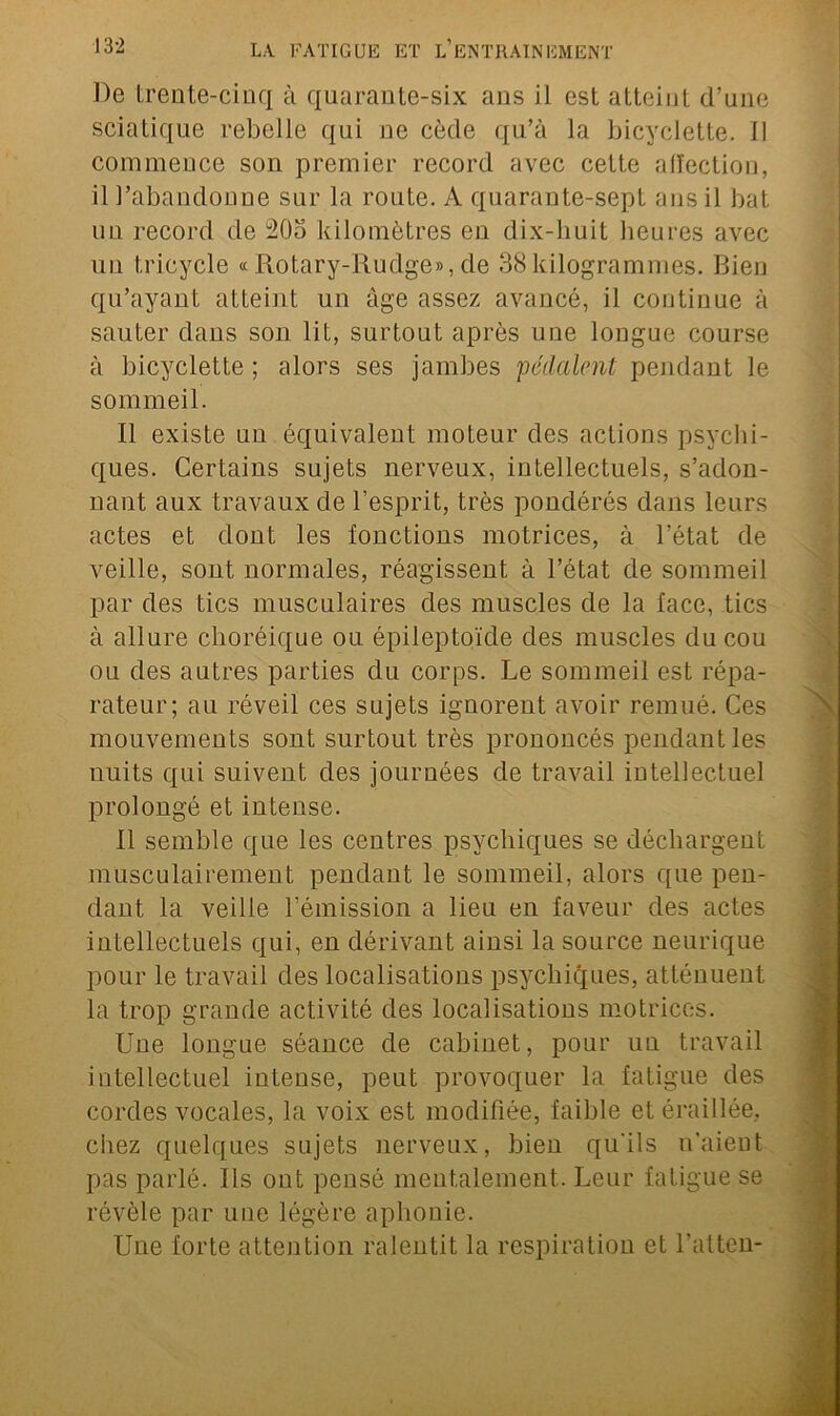 De trente-cinq à quarante-six ans il est atteint d’une sciatique rebelle qui ne cède qu’à la bicyclette, il commence son premier record avec cette aiïection, il l’abandonne sur la route. A quarante-sept ans il bat un record de 20o kilomètres en dix-liuit heures avec un tricycle « Rotary-Rudge», de 38kilogrammes. Bien qu’ayant atteint un âge assez avancé, il continue à sauter dans son lit, surtout après une longue course à bicyclette ; alors ses jambes pédalent pendant le sommeil. Il existe un équivalent moteur des actions psychi- ques. Certains sujets nerveux, intellectuels, s’adon- nant aux travaux de l’esprit, très pondérés dans leurs actes et dont les fonctions motrices, à l’état de veille, sont normales, réagissent à l’état de sommeil par des tics musculaires des muscles de la face, tics à allure choréique ou épileptoïde des muscles du cou ou des autres parties du corps. Le sommeil est répa- rateur; au réveil ces sujets ignorent avoir remué. Ces mouvements sont surtout très prononcés pendant les nuits qui suivent des journées de travail intellectuel prolongé et intense. Il semble que les centres psychiques se déchargent inusculairement pendant le sommeil, alors que pen- dant la veille l’émission a lieu en faveur des actes intellectuels qui, en dérivant ainsi la source neurique pour le travail des localisations psychiques, atténuent la trop grande activité des localisations motrices. Une longue séance de cabinet, pour un travail intellectuel intense, peut provoquer la fatigue des cordes vocales, la voix est modifiée, faible et éraillée, chez quelques sujets nerveux, bien qu'ils n’aient pas parlé. Ils ont pensé mentalement. Leur fatigue se révèle par une légère aphonie. Une forte attention ralentit la respiration et l’atten-