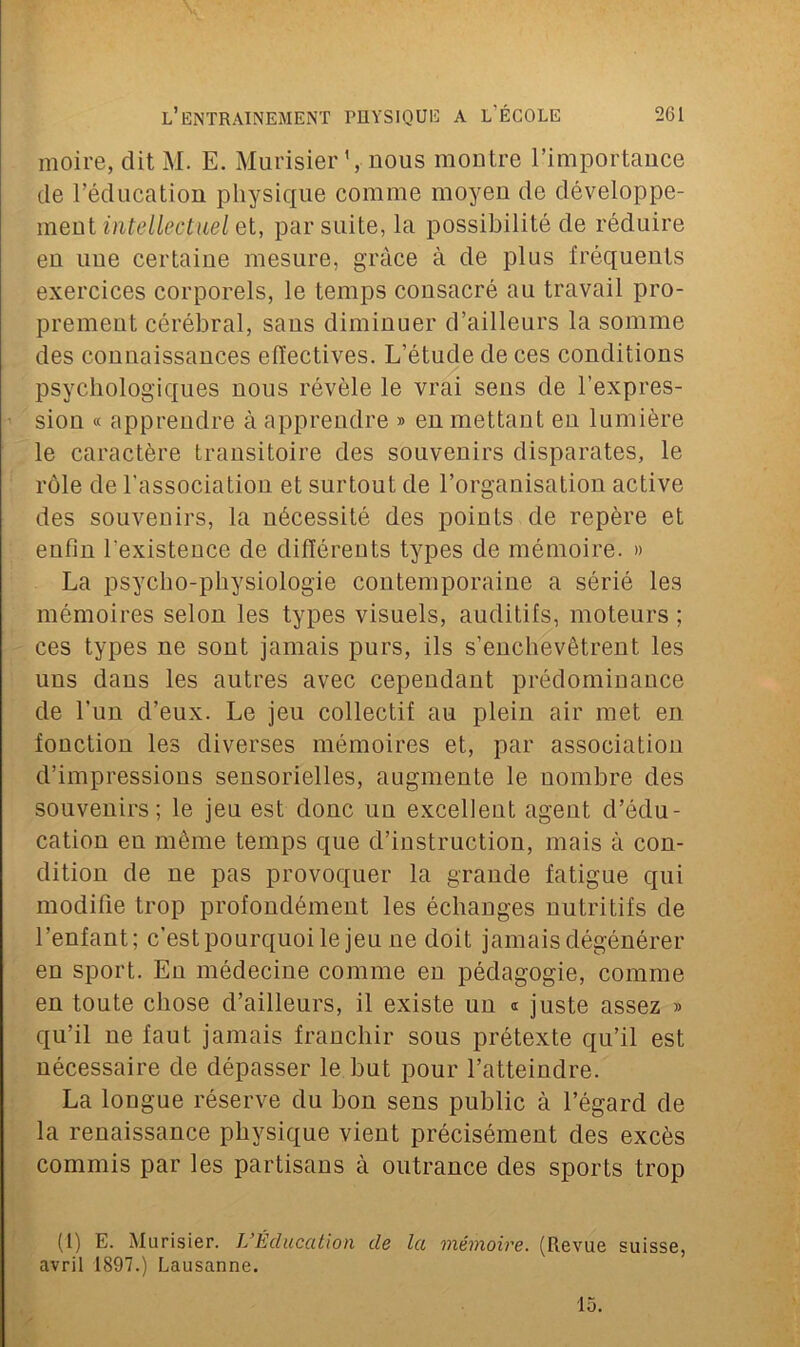 moire, dit M. E. Murisier ’, nous montre l’importance de l’éducation physique comme moyen de développe- ment intellectuel et, par suite, la possibilité de réduire en une certaine mesure, grâce à de plus fréquents exercices corporels, le temps consacré au travail pro- prement cérébral, sans diminuer d’ailleurs la somme des connaissances effectives. L’étude de ces conditions psychologiques nous révèle le vrai sens de l’expres- sion « apprendre à apprendre » en mettant eu lumière le caractère transitoire des souvenirs disparates, le rôle de l'association et surtout de l’organisation active des souvenirs, la nécessité des points de repère et enfin l'existence de différents types de mémoire. » La psycho-physiologie contemporaine a sérié les mémoires selon les types visuels, auditifs, moteurs ; ces types ne sont jamais purs, ils s’enchevêtrent les uns dans les autres avec cependant prédominance de l’un d’eux. Le jeu collectif au plein air met en fonction les diverses mémoires et, par association d’impressions sensorielles, augmente le nombre des souvenirs; le jeu est donc nn excellent agent d’édu- cation en même temps que d’instruction, mais à con- dition de ne pas provoquer la grande fatigue qui modifie trop profondément les échanges nutritifs de l’enfant; c’est pourquoi le jeu ne doit jamais dégénérer en sport. En médecine comme en pédagogie, comme en toute chose d’ailleurs, il existe un « juste assez » qu’il ne faut jamais franchir sous prétexte qu’il est nécessaire de dépasser le but pour l’atteindre. La longue réserve du bon sens public à l’égard de la renaissance physique vient précisément des excès commis par les partisans à outrance des sports trop (1) E. Murisier. L’Éducation de la mémoire. (Revue suisse, avril 1897.) Lausanne. 15.