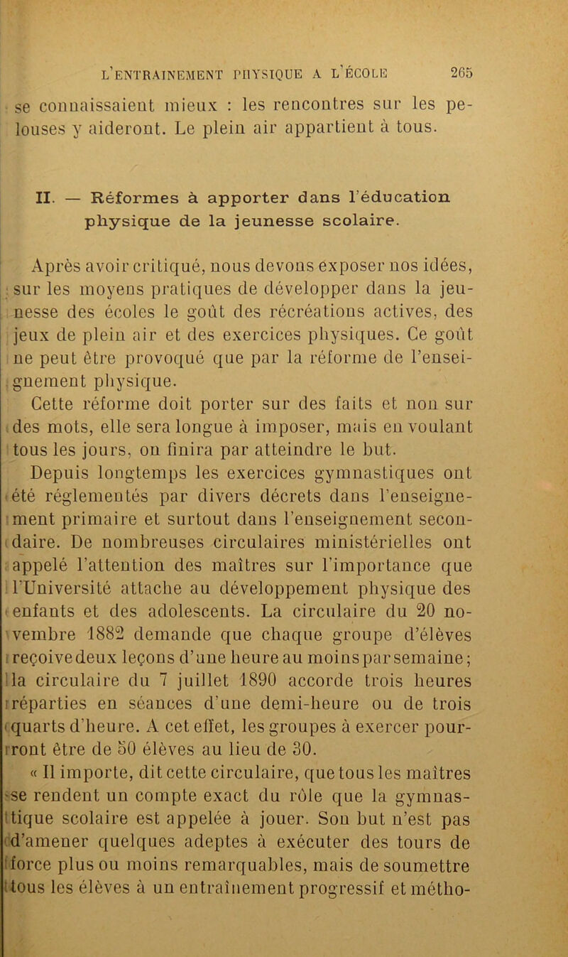 se connaissaient mieux : les rencontres sur les pe- louses y aideront. Le plein air appartient à tous. II. — Réformes à apporter dans l’éducation physique de la jeunesse scolaire. Après avoir critiqué, nous devons exposer nos idées, : sur les moyens pratiques de développer dans la jeu- nesse des écoles le goût des récréations actives, des jeux de plein air et des exercices physiques. Ce goût ne peut être provoqué que par la réforme de rensei- gnement physique. Cette réforme doit porter sur des faits et non sui- des mots, elle sera longue à imposer, mais en voulant tous les jours, on finira par atteindre le but. Depuis longtemps les exercices gymnastiques ont été réglementés par divers décrets dans l’enseigne- ment primaire et surtout dans l’enseignement secon- daire. De nombreuses circulaires ministérielles ont appelé l’attention des maîtres sur l’importance que l’Université attache au développement physique des < enfants et des adolescents. La circulaire du 20 no- vembre 1882 demande que chaque groupe d’élèves reçoive deux leçons d’une heure au moins par semaine; la circulaire du 7 juillet 1890 accorde trois heures iréparties en séances d’une demi-heure ou de trois i quarts d'heure. A cet effet, les groupes à exercer pour- iront être de h0 élèves au lieu de 30. « Il importe, dit cette circulaire, que tous les maîtres 'Se rendent un compte exact du rôle que la gymnas- tique scolaire est appelée à jouer. Sou but n’est pas d’amener quelques adeptes à exécuter des tours de force plus ou moins remarquables, mais de soumettre tous les élèves à un entraînement progressif etmétlio-