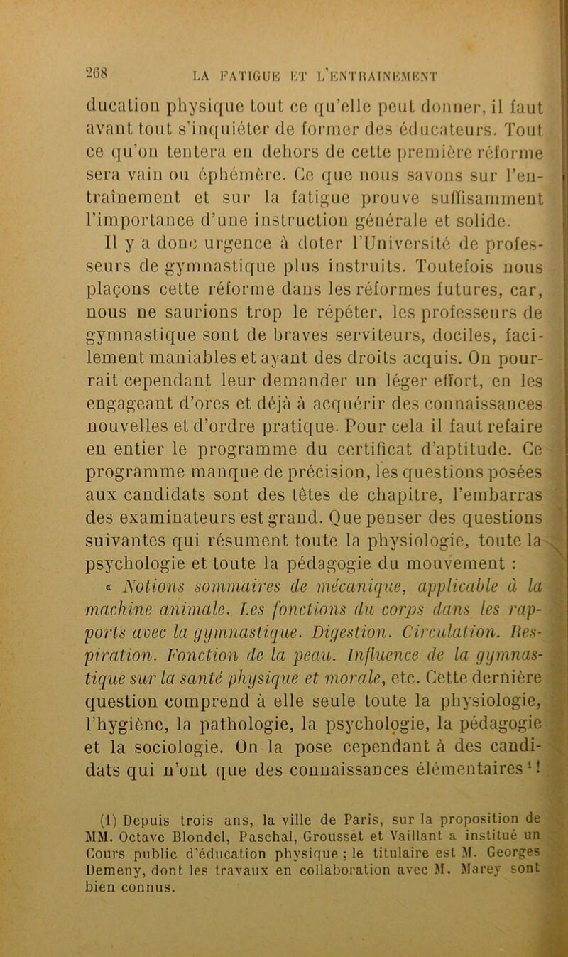 ducation physique tout ce qu’elle peut donner, il faut avant tout s’inquiéter de former des éducateurs. Tout ce qu’on tentera en dehors de cette première réforme sera vain ou éphémère. Ce que nous savons sur l’en- traînement et sur la fatigue prouve suffisamment l’importance d’uue instruction générale et solide. il y a donc urgence à doter l’Université de profes- seurs de gymnastique plus instruits. Toutefois nous plaçons cette réforme dans les réformes futures, car, nous ne saurions trop le répéter, les professeurs de gymnastique sont de braves serviteurs, dociles, faci- lement maniables et ayant des droits acquis. On pour- rait cependant leur demander un léger effort, en les engageant d’ores et déjà à acquérir des connaissances nouvelles et d’ordre pratique. Pour cela il faut refaire en entier le programme du certificat d’aptitude. Ce programme manque de précision, les questions posées aux candidats sont des tètes de chapitre, l’embarras des examinateurs est grand. Que penser des questions suivantes qui résument toute la physiologie, toute la psychologie et toute la pédagogie du mouvement : « Notions sommaires de mécanique, applicable à la machine animale. Les fonctions du corps dans les rap- ports avec la gymnastique. Digestion. Circulation. lies- piration. Fonction de la peau. Influence de la gymnas- tique sur la santé physique et morale, etc. Cette dernière question comprend à elle seule toute la physiologie, l’hygiène, la pathologie, la psychologie, la pédagogie et la sociologie. On la pose cependant à des candi- dats qui n’ont que des connaissances élémentaires1! (1) Depuis trois ans, la ville de Paris, sur la proposition de MM. Octave Blondel, Paschal, Groussét et Vaillant a institué un Cours public d’éducation physique ; le titulaire est M. Georges Demeny, dont les travaux en collaboration avec M. Marey sont bien connus.
