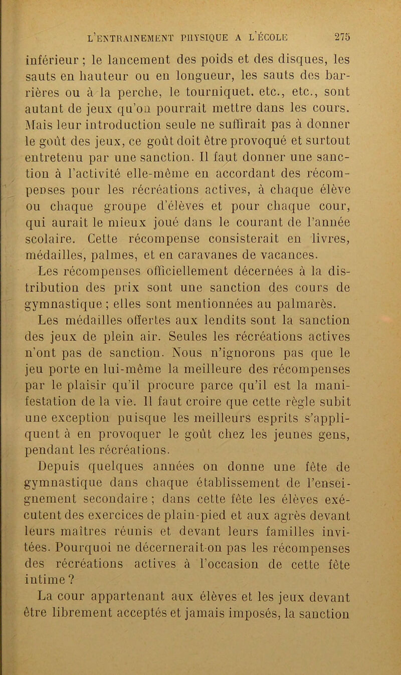 inférieur ; le lancement des poids et des disques, les sauts en hauteur ou en longueur, les sauts des bar- rières ou à la perche, le tourniquet, etc., etc., sont autant de jeux qu’on pourrait mettre dans les cours. Mais leur introduction seule ne suffirait pas à donner le goût des jeux, ce goût doit être provoqué et surtout entretenu par une sanction. Il faut donner une sanc- tion à l’activité elle-même en accordant des récom- penses pour les récréations actives, à chaque élève ou chaque groupe d’élèves et pour chaque cour, qui aurait le mieux joué dans le courant de l’année scolaire. Cette récompense consisterait en livres, médailles, palmes, et en caravanes de vacances. Les récompenses officiellement décernées à la dis- tribution des prix sont une sanction des cours de gymnastique ; elles sont mentionnées au palmarès. Les médailles offertes aux lendits sont la sanction des jeux de plein air. Seules les récréations actives n’ont pas de sanction. Nous n’ignorons pas que le jeu porte en lui-même la meilleure des récompenses par le plaisir qu’il procure parce qu’il est la mani- festation de la vie. 11 faut croire que cette règle subit une exception puisque les meilleurs esprits s’appli- quent à en provoquer le goût chez les jeunes gens, pendant les récréations. Depuis quelques années on donne une fête de gymnastique dans chaque établissement de l’ensei- gnement secondaire ; dans cette fête les élèves exé- cutent des exercices de plain-pied et aux agrès devant leurs maîtres réunis et devant leurs familles invi- tées. Pourquoi ne décernerait-on pas les récompenses des récréations actives à l’occasion de cette fête intime ? La cour appartenant aux élèves et les jeux devant être librement acceptés et jamais imposés, la sanction