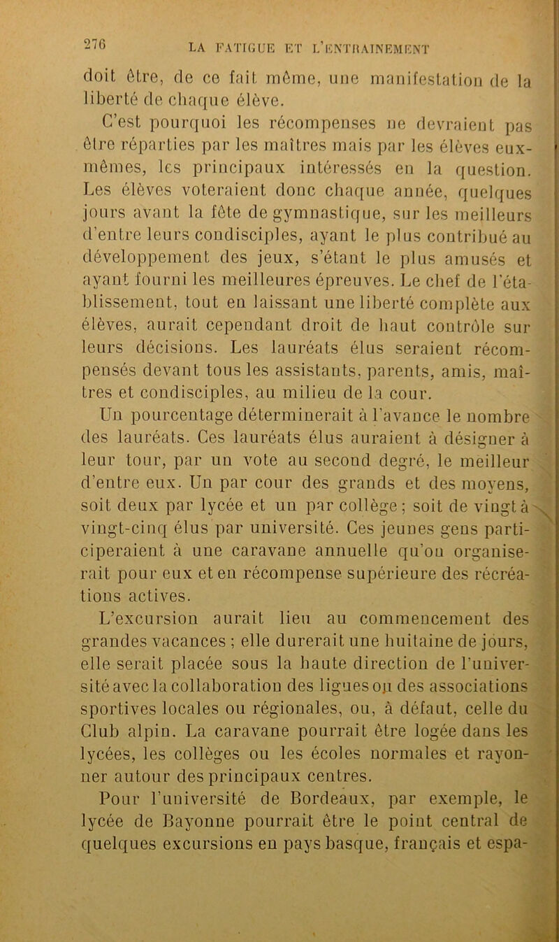 doit être, de ce fait même, une manifestation de la liberté de chaque élève. C’est pourquoi les récompenses ne devraient pas être réparties par les maîtres mais par les élèves eux- mêmes, les principaux intéressés en la question. Les élèves voteraient donc chaque année, quelques jours avant la fête de gymnastique, sur les meilleurs d’entre leurs condisciples, ayant le plus contribué au développement des jeux, s’étant le plus amusés et ayant fourni les meilleures épreuves. Le chef de l'éta- blissement, tout en laissant une liberté complète aux élèves, aurait cependant droit de haut contrôle sur leurs décisions. Les lauréats élus seraient récom- pensés devant tous les assistants, parents, amis, maî- tres et condisciples, au milieu de la cour. Un pourcentage déterminerait à l’avance le nombre des lauréats. Ces lauréats élus auraient à désigner à leur tour, par un vote au second degré, le meilleur d’entre eux. Un par cour des grands et des moyens, soit deux par lycée et un par collège; soit de vingt à vingt-cinq élus par université. Ces jeunes gens parti- ciperaient à une caravane annuelle qu’ou organise- rait pour eux et eu récompense supérieure des récréa- tions actives. L’excursion aurait lieu au commencement des grandes vacances ; elle durerait une huitaine de jours, elle serait placée sous la haute direction de l'univer- sité avec la collaboration des ligues ou des associations sportives locales ou régionales, ou, à défaut, celle du Club alpin. La caravane pourrait être logée dans les lycées, les collèges ou les écoles normales et rayon- ner autour des principaux centres. Pour l’université de Bordeaux, par exemple, le lycée de Bayonne pourrait être le point ceutral de quelques excursions en pays basque, français et espa-