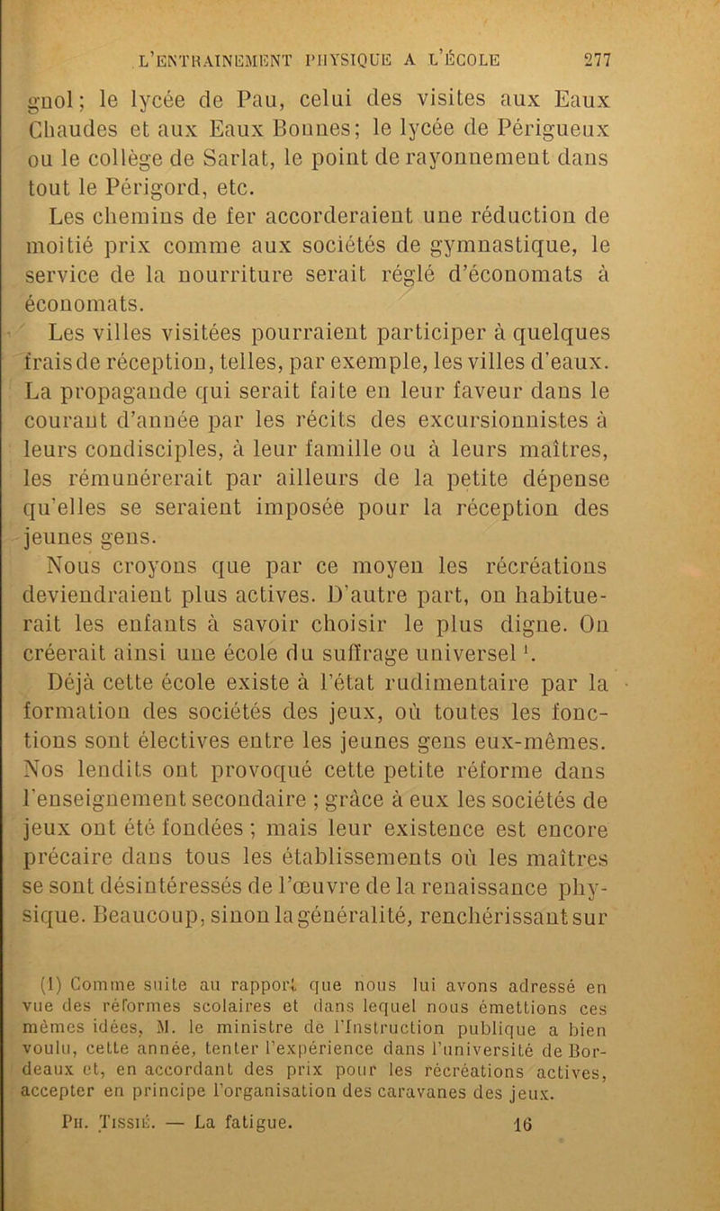 gnol; le lycée de Pau, celui des visites aux Eaux Chaudes et aux Eaux Bonnes; le lycée de Périgueux ou le collège de Sarlat, le point de rayonnement dans tout le Périgord, etc. Les chemins de fer accorderaient une réduction de moitié prix comme aux sociétés de gymnastique, le service de la nourriture serait réglé d’économats à économats. Les villes visitées pourraient participer à quelques frais de réception, telles, par exemple, les villes d'eaux. La propagande qui serait faite en leur faveur dans le courant d’année par les récits des excursionnistes à leurs condisciples, à leur famille ou à leurs maîtres, les rémunérerait par ailleurs de la petite dépense qu’elles se seraient imposée pour la réception des jeunes gens. Nous croyons que par ce moyen les récréations deviendraient plus actives. D’autre part, on habitue- rait les enfants à savoir choisir le plus digne. On créerait ainsi une école du suffrage universel h Déjà cette école existe à l’état rudimentaire par la formation des sociétés des jeux, où toutes les fonc- tions sont électives entre les jeunes gens eux-mêmes. Nos lendits ont provoqué cette petite réforme dans l'enseignement secondaire ; grâce à eux les sociétés de jeux ont été fondées ; mais leur existence est encore précaire dans tous les établissements où les maîtres se sont désintéressés de l’œuvre de la renaissance phy- sique. Beaucoup, sinon la généralité, renchérissant sur (1) Comme suite au rapport que nous lui avons adressé en vue des réformes scolaires et dans lequel nous émettions ces mêmes idées, M. le ministre de l’Instruction publique a bien voulu, cette année, tenter l’expérience dans l’université de Bor- deaux et, en accordant des prix pour les récréations actives, accepter en principe l’organisation des caravanes des jeux. Pu. Tissié. — La fatigue. 16