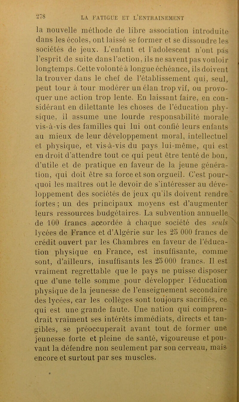 la nouvelle méthode de libre association introduite dans les écoles, ont laissé se former et se dissoudre les sociétés de jeux. L’enfant et l’adolescent n'ont pas l’esprit de suite dans l’action, ilsnesaventpas vouloir longtemps. Cette volonté à longue échéance, ils doivent la trouver dans le chef de l’établissement qui, seul, peut tour à tour modérer un élan trop vif, ou provo- quer une action trop lente. En laissant faire, en con- sidérant en dilettante les choses de l’éducation phy- sique, il assume une lourde responsabilité morale vis-à-vis des familles qui lui ont confié leurs enfants au mieux de leur développement moral, intellectuel et physique, et vis-à-vis du pays lui-même, qui est en droit d’attendre tout ce qui peut être tenté de bon, d’utile et de pratique en faveur de la jeune généra- tion, qui doit être sa force et son orgueil. C’est pour- quoi les maîtres ont le devoir de s'intéresser au déve- loppement des sociétés de jeux qu’ils doivent rendre fortes ; un des principaux moyens est d’augmenter leurs ressources budgétaires. La subvention annuelle de 100 francs accordée à chaque société des seuls lycées de France et d’Algérie sur les 2o 000 francs de crédit ouvert par les Chambres en faveur de l’éduca- tion physique en France, est insuffisante, comme sont, d’ailleurs, insuffisants les 2o 000 francs. Il est vraiment regrettable que le pays ne puisse disposer que d’une telle somme pour développer l’éducation physique delà jeunesse de l’enseignement secondaire des lycées, car les collèges sont toujours sacrifiés, ce qui est une grande faute. Une nation qui compren- drait vraiment ses intérêts immédiats, directs et tan- gibles, se préoccuperait avant tout de former une jeunesse forte et pleine de santé, vigoureuse et pou- vant la défendre non seulement par son cerveau, mais- encore et surtout par ses muscles.