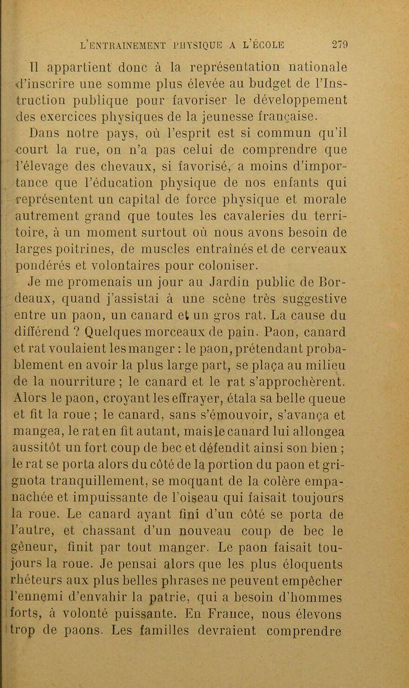 11 appartient donc à la représentation nationale d’inscrire une somme plus élevée au budget de l’Ins- truction publique pour favoriser le développement des exercices physiques de la jeunesse française. Dans notre pays, où l’esprit est si commun qu’il court la rue, on n’a pas celui de comprendre que l’élevage des chevaux, si favorisé,'a moins d’impor- tance que l’éducation physique de nos enfants qui représentent un capital de force physique et morale autrement grand que toutes les cavaleries du terri- toire, à un moment surtout où nous avons besoin de larges poitrines, de muscles entraînés et de cerveaux pondérés et volontaires pour coloniser. Je me promenais un jour au Jardin public de Bor- deaux, quand j’assistai à une scène très suggestive entre un paon, un canard et un gros rat. La cause du différend ? Quelques morceaux de pain. Paon, canard et rat voulaient les manger : le paon, prétendant proba- blement en avoir la plus large part, se plaça au milieu de la nourriture ; le canard et le rat s’approchèrent. Alors le paon, croyant les effrayer, étala sa belle queue et fit la roue ; le canard, sans s’émouvoir, s’avança et mangea, le rat en fit autant, maisle cauard lui allongea aussitôt un fort coup de bec et défendit ainsi son bien ; le rat se porta alors du côté de la portion du paon et gri- gnota tranquillement, se moquant de la colère empa- nachée et impuissante de l’oiseau qui faisait toujours la roue. Le canard ayant fini d’un côté se porta de l’autre, et chassant d’un nouveau coup de bec le gêneur, finit par tout manger. Le paon faisait tou- jours la roue. Je pensai alors que les plus éloquents rhéteurs aux plus belles phrases ne peuvent empêcher l’ennemi d’envahir la patrie, qui a besoin d’hommes forts, à volonté puissante. En France, nous élevons trop de paons. Les familles devraient comprendre