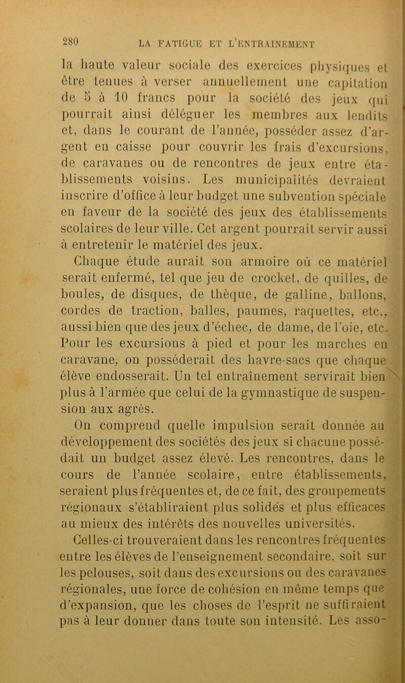 la haute valeur sociale des exercices physiques et être tenues à verser annuellement une capitation de 5 à 10 francs pour la société des jeux qui pourrait ainsi déléguer les membres aux lendits et, dans le courant de l’année, posséder assez d’ar- gent en caisse pour couvrir les frais d’excursions, de caravanes ou de rencontres de jeux entre éta- blissements voisins. Les municipalités devraient inscrire d’office à leur budget une subvention spéciale eu faveur de la société des jeux des établissements scolaires de leur ville. Cet argent pourrait servir aussi à entretenir le matériel des jeux. Chaque étude aurait son armoire où ce matériel serait enfermé, tel que jeu de crochet, de quilles, de boules, de disques, de thèque, de galline, ballons, cordes de traction, balles, paumes, raquettes, etc., aussi bien que des jeux d’échec, de dame, de l’oie, etc. Pour les excursions à pied et pour les marches eu caravane, on posséderait des havre-sacs que chaque élève endosserait. Un tel entraînement servirait bien plus à l’armée que celui de la gymnastique de suspen- sion aux agrès. On comprend quelle impulsion serait donnée au développement des sociétés des jeux si chacune possé- dait un budget assez élevé. Les rencontres, dans le cours de l’année scolaire, entre établissements, seraient plus fréquentes et, de ce fait, des groupements régionaux s’établiraient plus solides et plus efficaces au mieux des intérêts des nouvelles universités. Celles-ci trouveraient dans les rencontres fréquentes entre les élèves de l’enseignement secondaire, soit sur les pelouses, soit dans des excursions ou des caravanes régionales, une force de cohésion en même temps que d’expansion, que les choses de l’esprit ne suffiraient pas à leur donner dans toute son intensité. Les asso-
