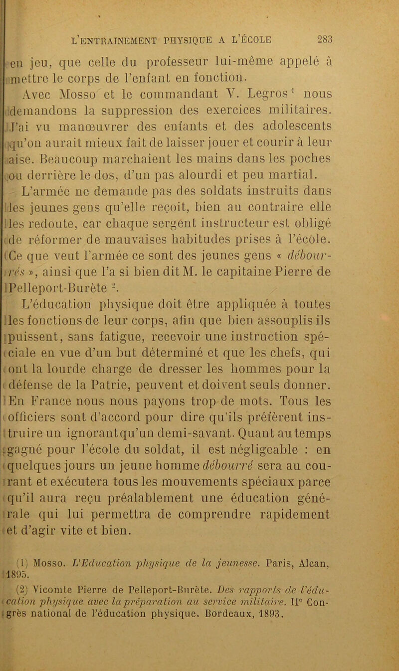 eu jeu, que celle du professeur lui-même appelé à mettre le corps cle l’enfaut eu fonction. Avec Mosso et le commandant Y. Legros1 2 nous demandons la suppression des exercices militaires. J’ai vu mauœuvrer des enfants et des adolescents qu’on aurait mieux fait de laisser jouer et courir à leur aise. Beaucoup marchaient les mains dans les poches ou derrière le dos, d’un pas alourdi et peu martial. L’armée ne demande pas des soldats instruits dans des jeunes gens qu’elle reçoit, bien au contraire elle les redoute, car chaque sergent instructeur est obligé .de réformer de mauvaises habitudes prises à l’école, i Ce que veut l’armée ce sont des jeunes gens « débour- rés », ainsi que l’a si bien dit M. le capitaine Pierre de Pelleport-Burète -. L’éducation physique doit être appliquée à toutes les fonctions de leur corps, afin que bien assouplis ils puissent, sans fatigue, recevoir une instruction spé- ■ ciale en vue d’un but déterminé et que les chefs, qui . ont la lourde charge de dresser les hommes pour la i défense de la Patrie, peuvent et doivent seuls donner. En France nous nous payons trop de mots. Tous les officiers sont d’accord pour dire qu’ils préfèrent ins- truire un ignorantqu’un demi-savant. Quant au temps igagné pour l’école du soldat, il est négligeable : en quelques jours un jeune homme débourré sera au cou- rant et exécutera tous les mouvements spéciaux parce qu’il aura reçu préalablement une éducation géné- rale qui lui permettra de comprendre rapidement et d’agir vite et bien. (1) Mosso. L’Education physique de la jeunesse. Paris, Alcan, 1895. (2) Viconile Pierre de Pelleport-Burète. Des rapports de l’édu- cation physique avec la préparation au service militaire. 11° Con- grès national de l’éducation physique. Bordeaux, 1893.