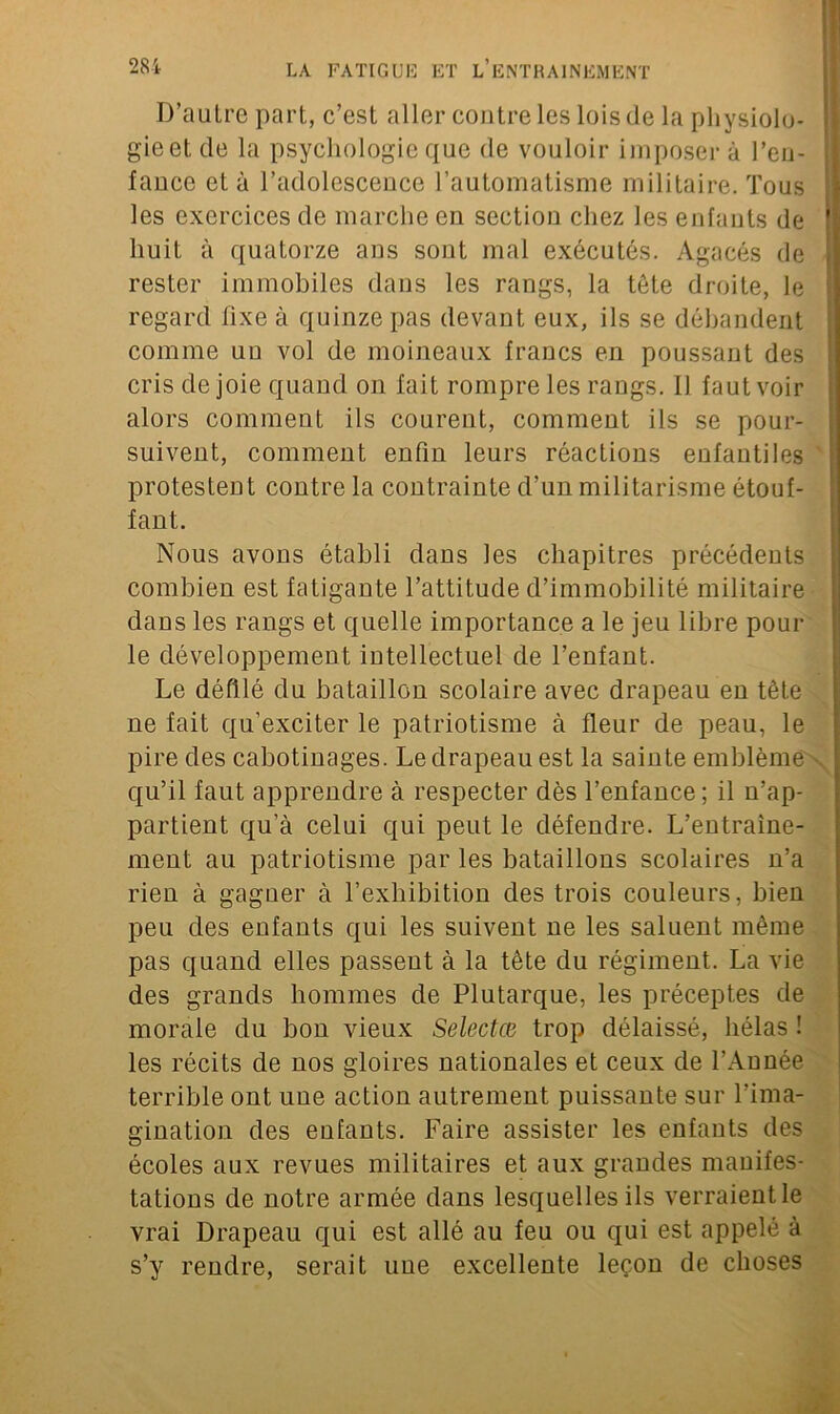 D’autre part, c’est aller contre les lois de la physiolo- gie et de la psychologie que de vouloir imposer à l’en- fauce et à l’adolescence l’automatisme militaire. Tous les exercices de marche en section chez les enfants de huit à quatorze ans sont mal exécutés. Agacés de rester immobiles dans les rangs, la tète droite, le regard fixe à quinze pas devant eux, ils se débandent comme un vol de moineaux francs en poussant des cris de joie quand on fait rompre les rangs. Il faut voir alors comment ils courent, comment ils se pour- suivent, comment enfin leurs réactions enfantiles protestent contre la contrainte d’un militarisme étouf- fant. Nous avons établi dans les chapitres précédents combien est fatigante l’attitude d’immobilité militaire dans les rangs et quelle importance a le jeu libre poul- ie développement intellectuel de l’enfant. Le défilé du bataillon scolaire avec drapeau en tète ne fait qu’exciter le patriotisme à fleur de peau, le pire des cabotinages. Le drapeau est la sainte emblème qu’il faut apprendre à respecter dès l’enfance; il n’ap- partient qu’à celui qui peut le défendre. L’entraine- ment au patriotisme par les bataillons scolaires n’a rien à gagner à l’exhibition des trois couleurs, bien peu des enfants qui les suivent ne les saluent même pas quand elles passent à la tète du régiment. La vie des grands hommes de Plutarque, les préceptes de morale du bon vieux Selectæ trop délaissé, hélas ! les récits de nos gloires nationales et ceux de l’Année terrible ont une action autrement puissante sur l’ima- gination des enfants. Faire assister les enfants des écoles aux revues militaires et aux grandes manifes- tations de notre armée dans lesquelles ils verraient le vrai Drapeau qui est allé au feu ou qui est appelé à s’y rendre, serait une excellente leçon de choses
