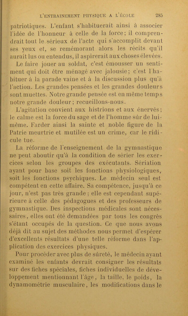 patriotiques. L’enfant s’habituerait ainsi à associer l'idée de l’honneur à celle de la force; il compren- drait tout le sérieux de l’acte qui s’accomplit devant ses yeux et, se remémorant alors les récits qu’il aurait lus ou entendus, il aspirerait aux choses élevées. Le faire jouer au soldat, c’est émousser un senti- ment qui doit être ménagé avec jalousie; c'est 1 ha- bituer à la parade vaine et à la discussion plus qu’à l’action. Les grandes pensées et les grandes douleurs sont muettes. Notre grande pensée est en même temps notre grande douleur; recueillons-nous. L’agitation convient aux histrions et aux énervés; le calme est la force du sage et de l’homme sur de lui- même. Farder ainsi la sainte et noble figure de la Patrie meurtrie et mutilée est un crime, car le ridi- cule tue. La réforme de l'enseignement de la gymnastique ne peut aboutir qu’à la condition de sérier les exer- cices selon les groupes des exécutants. Sériation ayant pour base soit les fonctions physiologiques, soit les fonctious psychiques. Le médecin seul est compétent en cette affaire. Sa compétence, jusqu’à ce jour, n’est pas très grande ; elle est cependant supé- rieure à celle des pédagogues et des professeurs de gymnastique. Des inspections médicales sont néces- saires, elles ont été demandées par tous les congrès s’étant occupés de la question. Ce que nous avons déjà dit au sujet des méthodes nous permet d’espérer d’excellents résultats d’une telle réforme dans l’ap- plication des exercices physiques. Pour procéder avec plus de sûreté, le médecin ayant examiné les enfants devrait consigner les résultats sur des fiches spéciales, fiches individuelles de déve- loppement meutiounant l’àge, la taille, le poids, la dynamométrie musculaire, les modifications dans le