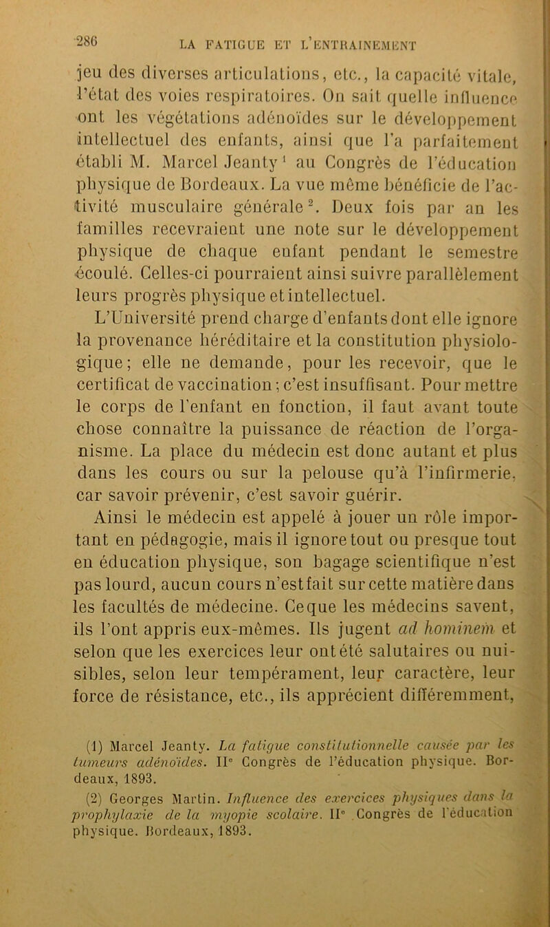 jeu des diverses articulations, etc., la capacité vitale, l’état des voies respiratoires. On sait quelle influence ont les végétations adénoïdes sur le développement intellectuel des enfants, ainsi que l’a parfaitement établi M. Marcel Jeanty1 au Congrès de l’éducation physique de Bordeaux. La vue meme bénéficie de l’ac- tivité musculaire générale2. Deux fois par an les familles recevraient une note sur le développement physique de chaque eufant pendant le semestre écoulé. Celles-ci pourraient ainsi suivre parallèlement leurs progrès physique et intellectuel. L’Université prend charge d’enfants dont elle ignore la provenance héréditaire et la constitution physiolo- gique; elle ne demande, pour les recevoir, que le certificat de vaccination ; c’est insuffisant. Pour mettre le corps de l’enfant en fonction, il faut avant toute chose connaître la puissance de réaction de l’orga- nisme. La place du médecin est donc autant et plus dans les cours ou sur la pelouse qu’à l’infirmerie, car savoir prévenir, c’est savoir guérir. Ainsi le médecin est appelé à jouer un rôle impor- tant en pédagogie, mais il ignore tout ou presque tout en éducation physique, son bagage scientifique n’est pas lourd, aucun cours n’est fait sur cette matière dans les facultés de médecine. Ce que les médecins savent, ils l’ont appris eux-mêmes. Ils jugent ad hominem et selon que les exercices leur ont été salutaires ou nui- sibles, selon leur tempérament, leur caractère, leur force de résistance, etc., ils apprécient différemment, (1) Marcel Jeanty. La fatigue constitutionnelle causée par les tumeurs adénoïdes. Il0 Congrès de l'éducation physique. Bor- deaux, 1893. (2) Georges Martin. Influence des exercices physiques dans la prophylaxie de la myopie scolaire. II0 Congrès de l’éducation physique. Bordeaux, 1893.