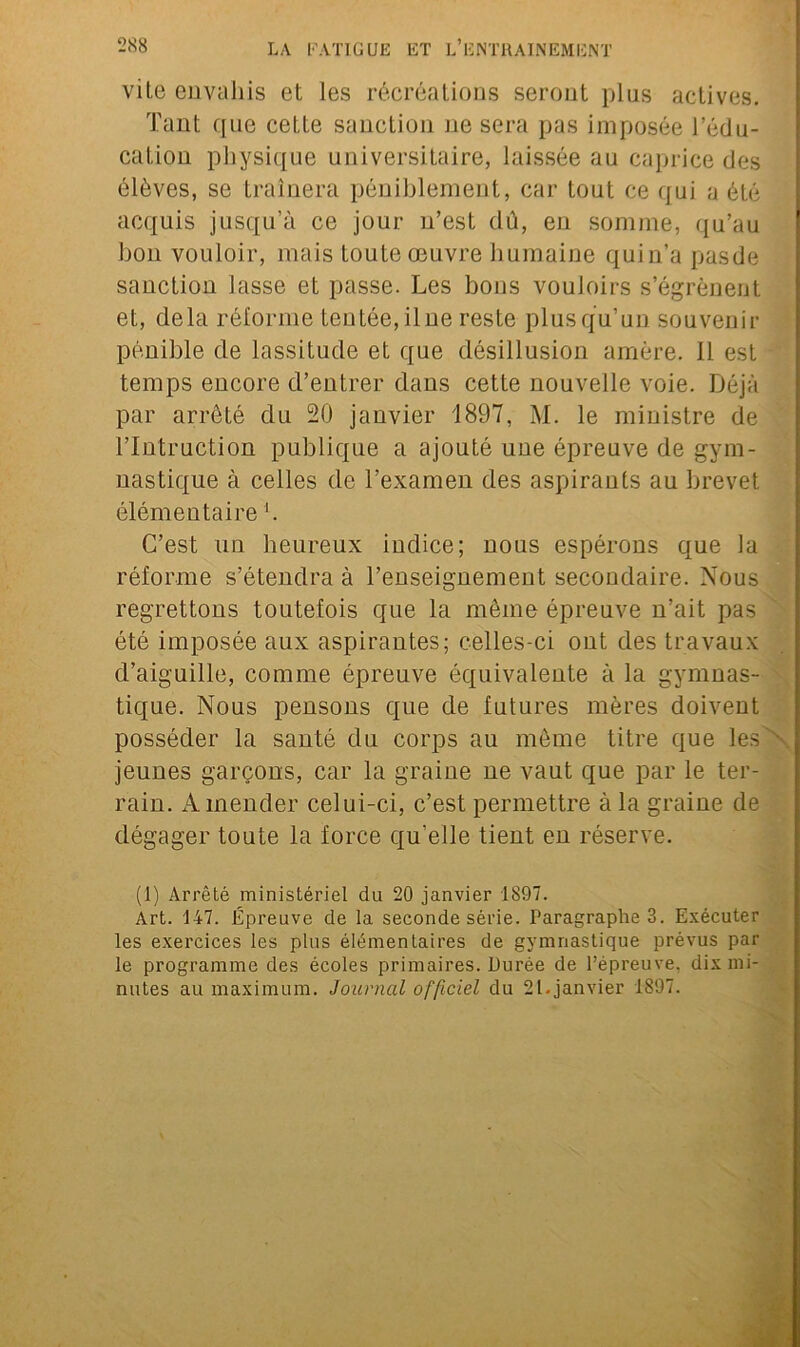 vile envahis et les récréations seront plus actives. Tant que cette sanction ne sera pas imposée l’édu- cation physique universitaire, laissée au caprice des élèves, se traînera péniblement, car tout ce qui a été acquis jusqu’à ce jour n’est dû, en somme, qu’au bon vouloir, mais toute œuvre humaine quin’a pasde sanction lasse et passe. Les bons vouloirs s’égrènent et, delà réforme tentée, il ne reste plus qu’un souvenir pénible de lassitude et que désillusion amère, il est temps encore d’entrer dans cette nouvelle voie. Déjà par arrêté du 20 janvier 1897, M. le ministre de l’Intruction publique a ajouté une épreuve de gym- nastique à celles de l’examen des aspirants au brevet élémentaire *. C’est un heureux indice; nous espérons que la réforme s’étendra à l’enseignement secondaire. Nous regrettons toutefois que la même épreuve n’ait pas été imposée aux aspirantes; celles-ci ont des travaux d’aiguille, comme épreuve équivalente à la gymnas- tique. Nous pensons que de futures mères doivent posséder la santé du corps au même titre que les jeunes garçons, car la graine ne vaut que par le ter- rain. Amender celui-ci, c’est permettre à la graine de dégager toute la force qu'elle tient en réserve. (1) Arrêté ministériel du 20 janvier 1897. Art. 147. Épreuve de la seconde série. Paragraphes. Exécuter les exercices les plus élémentaires de gymnastique prévus par le programme des écoles primaires. Durée de l’épreuve, dix mi- nutes au maximum. Journal officiel du 21. janvier 1897.