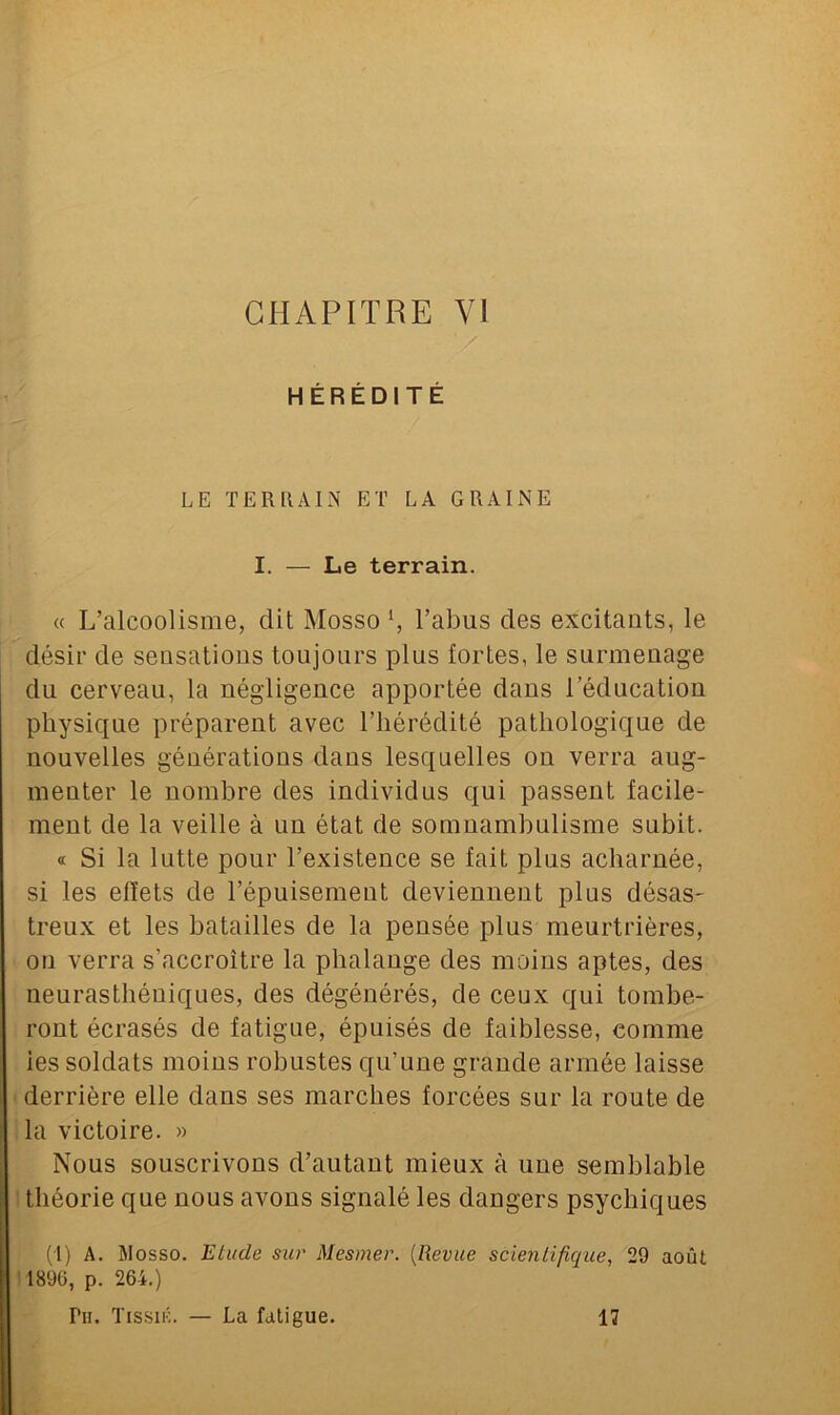 CHAPITRE VI HÉRÉDITÉ LE TERRAIN ET LA GRAINE I. — Le terrain. « L’alcoolisme, dit Mosso *, l’abus des excitants, le désir de sensations toujours plus fortes, le surmenage du cerveau, la négligence apportée daus l’éducation physique préparent avec l’hérédité pathologique de nouvelles générations dans lesquelles on verra aug- menter le nombre des individus qui passent facile- ment de la veille à un état de somnambulisme subit. « Si la lutte pour l’existence se fait plus acharnée, si les effets de l’épuisement deviennent plus désas- treux et les batailles de la pensée plus meurtrières, on verra s'accroître la phalange des moins aptes, des neurasthéniques, des dégénérés, de ceux qui tombe- ront écrasés de fatigue, épuisés de faiblesse, comme ies soldats moins robustes qu’une grande armée laisse derrière elle dans ses marches forcées sur la route de la victoire. » Nous souscrivons d’autant mieux à une semblable théorie que nous avons signalé les dangers psychiques (I) A. j\Iosso. Etude sur Mesmer. (Revue scientifique, 29 août 1896, p. 264.) Pii. Tissik. — La fatigue. 17