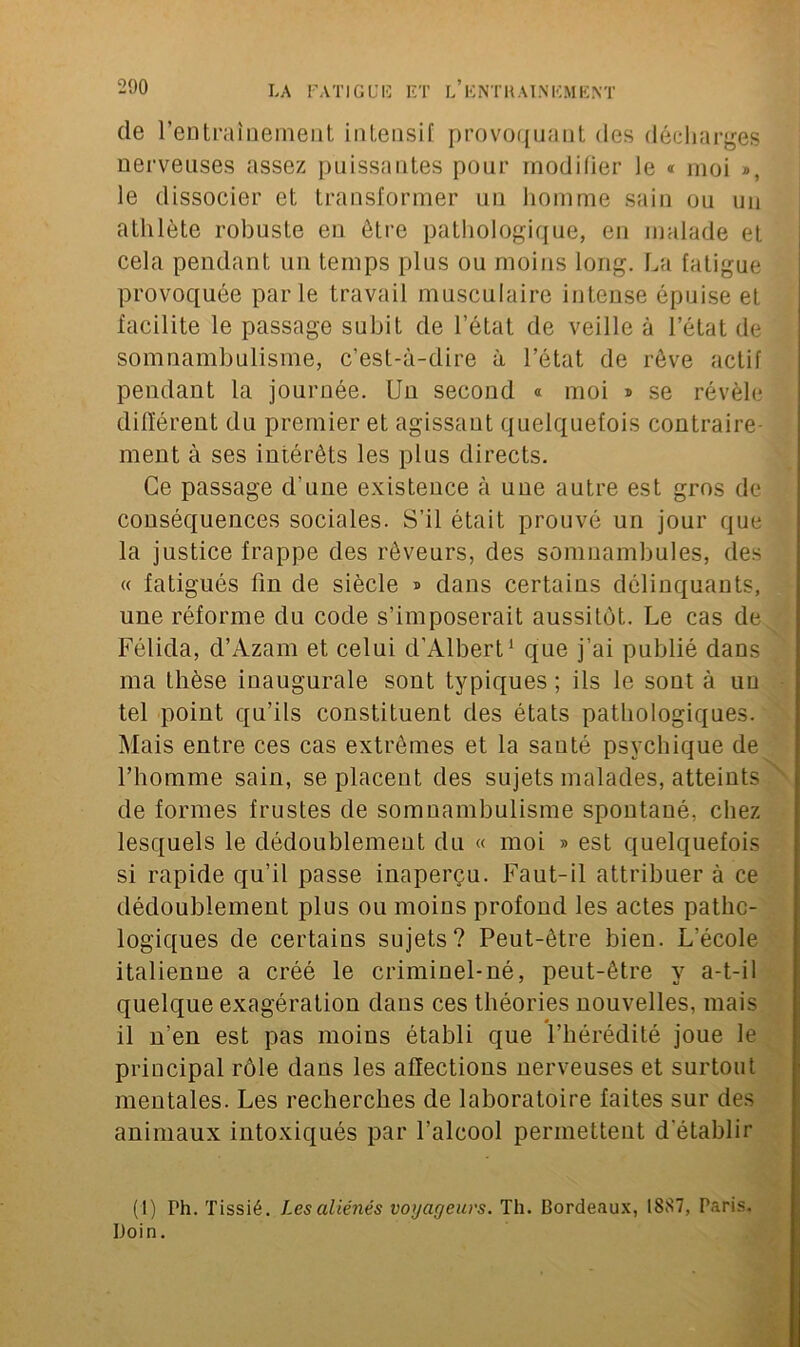 (le l'entraînement intensif provoquant des décharges nerveuses assez puissantes pour modifier le « moi », le dissocier et transformer un homme sain ou un athlète robuste en être pathologique, en malade et cela pendant un temps plus ou moins long. La fatigue provoquée parle travail musculaire intense épuise et facilite le passage subit de l’état de veille à l’état de somnambulisme, c’est-à-dire à l’état de rêve actif pendant la journée. Un second « moi » se révèle différent du premier et agissant quelquefois contraire- ment à ses intérêts les plus directs. Ce passage d'une existence à une autre est gros de conséquences sociales. S’il était prouvé un jour que la justice frappe des rêveurs, des somnambules, des « fatigués fin de siècle » dans certains délinquants, une réforme du code s’imposerait aussitôt. Le cas de Félida, d’Azam et celui d’Albert1 que j’ai publié dans ma thèse inaugurale sont typiques ; ils le sont à un tel point qu’ils constituent des états pathologiques. Mais entre ces cas extrêmes et la santé psychique de l’homme sain, se placent des sujets malades, atteints de formes frustes de somnambulisme spontané, chez lesquels le dédoublement du « moi » est quelquefois si rapide qu’il passe inaperçu. Faut-il attribuer à ce dédoublement plus ou moins profond les actes patho- logiques de certains sujets? Peut-être bien. L’école italienne a créé le criminel-né, peut-être y a-t-il quelque exagération dans ces théories nouvelles, mais il n'en est pas moins établi que l’hérédité joue le principal rôle dans les affections nerveuses et surtout mentales. Les recherches de laboratoire faites sur des animaux intoxiqués par l’alcool permettent d établir (1) Ph. Tissié. Les aliénés voijatjeuvs. Th. Cordeaux, 1887, Paris, Doin.
