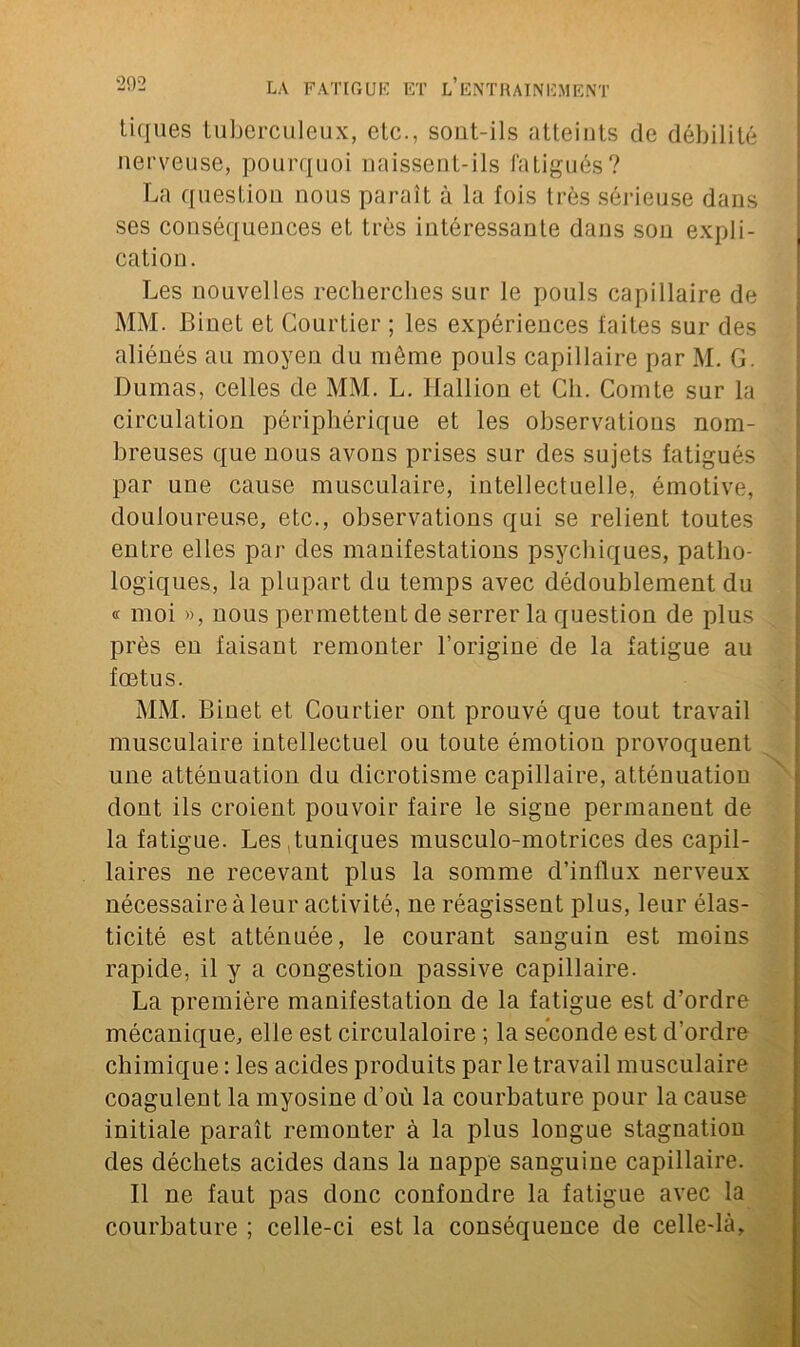 tiques tuberculeux, etc., sont-ils atteints de débilité nerveuse, pourquoi naissent-ils fatigués? La question nous paraît à la fois très sérieuse dans ses conséquences et très intéressante dans sou expli- cation. Les nouvelles recherches sur le pouls capillaire de MM. Binet et Courtier ; les expériences faites sur des aliénés au moyen du même pouls capillaire par M. G. Dumas, celles de MM. L. Hallion et Ch. Comte sur la circulation périphérique et les observations nom- breuses que nous avons prises sur des sujets fatigués par une cause musculaire, intellectuelle, émotive, douloureuse, etc., observations qui se relient toutes entre elles par des manifestations psychiques, patho- logiques, la plupart du temps avec dédoublement du « moi », nous permettent de serrer la question de plus près en faisant remonter l’origine de la fatigue au fœtus. MM. Binet et Courtier ont prouvé que tout travail musculaire intellectuel ou toute émotion provoquent une atténuation du dicrotisme capillaire, atténuation dont ils croient pouvoir faire le signe permanent de la fatigue. Les .tuniques musculo-motrices des capil- laires ne recevant plus la somme d’influx nerveux nécessaire à leur activité, ne réagissent plus, leur élas- ticité est atténuée, le courant sanguin est moins rapide, il y a congestion passive capillaire. La première manifestation de la fatigue est d’ordre mécanique, elle est circulatoire ; la seconde est d’ordre chimique : les acides produits par le travail musculaire coagulent la myosine d’où la courbature pour la cause initiale paraît remonter à la plus longue stagnation des déchets acides dans la nappe sanguine capillaire. Il ne faut pas donc confondre la fatigue avec la courbature ; celle-ci est la conséquence de celle-là.