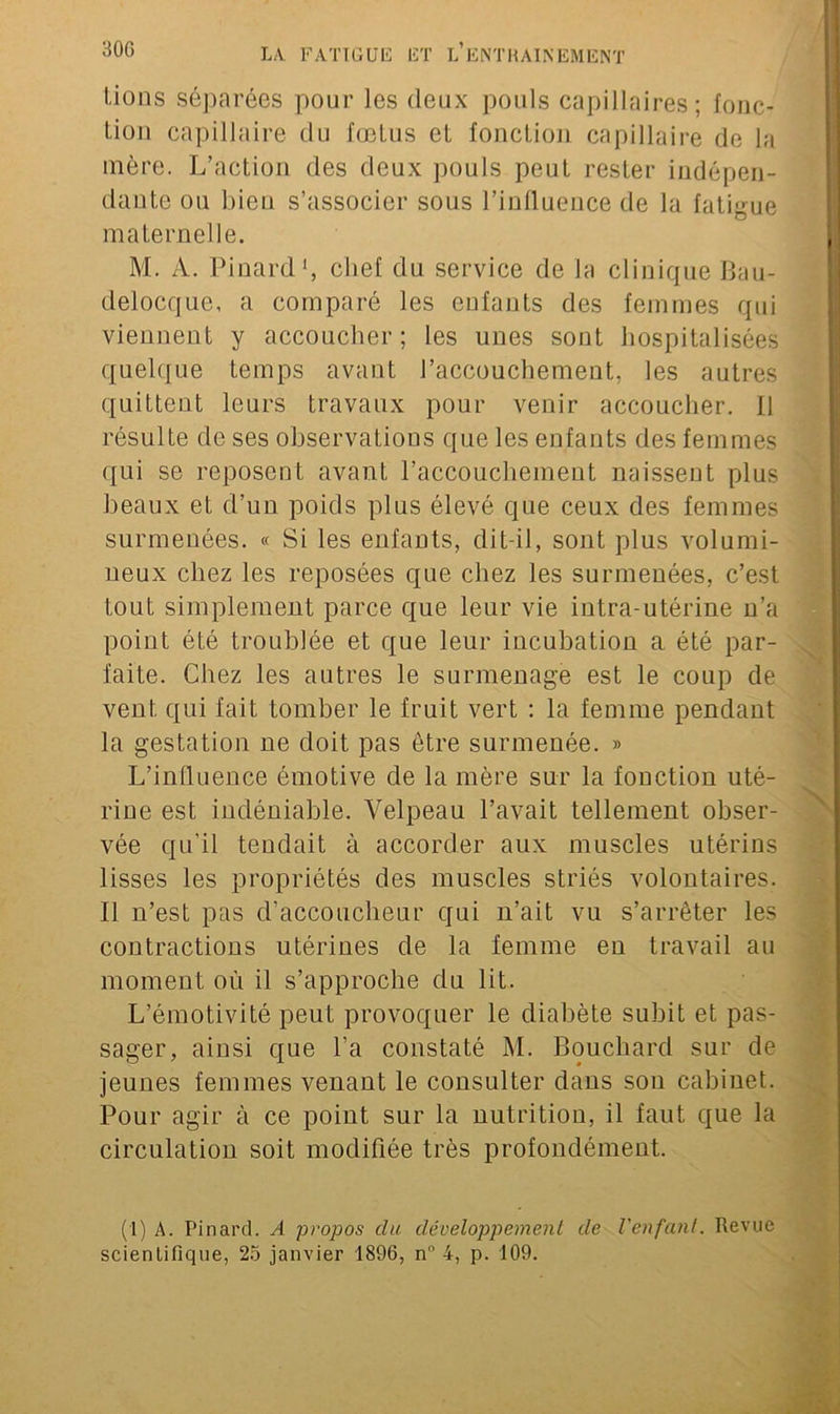 Lions séparées pour les deux pouls capillaires; fonc- tion capillaire du fœtus et fonction capillaire de la mère. L’action des deux pouls peut rester indépen- dante ou bien s’associer sous l’influence de la fatigue maternelle. M. A. Pinard1, chef du service de la clinique Bau- delocque, a comparé les enfants des femmes qui viennent y accoucher; les unes sont hospitalisées quelque temps avant l’accouchement, les autres quittent leurs travaux pour venir accoucher. 11 résulte de ses observations que les enfants des femmes qui se reposent avant l'accouchement naissent plus beaux et d’un poids plus élevé que ceux des femmes surmenées. « Si les enfants, dit-il, sont plus volumi- neux chez les reposées cjue chez les surmenées, c’est tout simplement parce que leur vie intra-utérine n’a point été troublée et que leur incubation a été par- faite. Chez les autres le surmenage est le coup de vent qui fait tomber le fruit vert : la femme pendant la gestation ne doit pas être surmenée. » L’influence émotive de la mère sur la fonction uté- rine est indéniable. Velpeau l’avait tellement obser- vée qu’il tendait à accorder aux muscles utérins lisses les propriétés des muscles striés volontaires. Il n’est pas d’accoucheur qui n’ait vu s’arrêter les contractions utérines de la femme en travail au moment où il s’approche du lit. L’émotivité peut provoquer le diabète subit et pas- sager, ainsi que l’a constaté M. Bouchard sur de jeunes femmes venant le consulter dans sou cabinet. Pour agir à ce point sur la nutrition, il faut que la circulation soit modifiée très profondément. (1) A. Pinard. A propos du développement de l'enfant. Revue