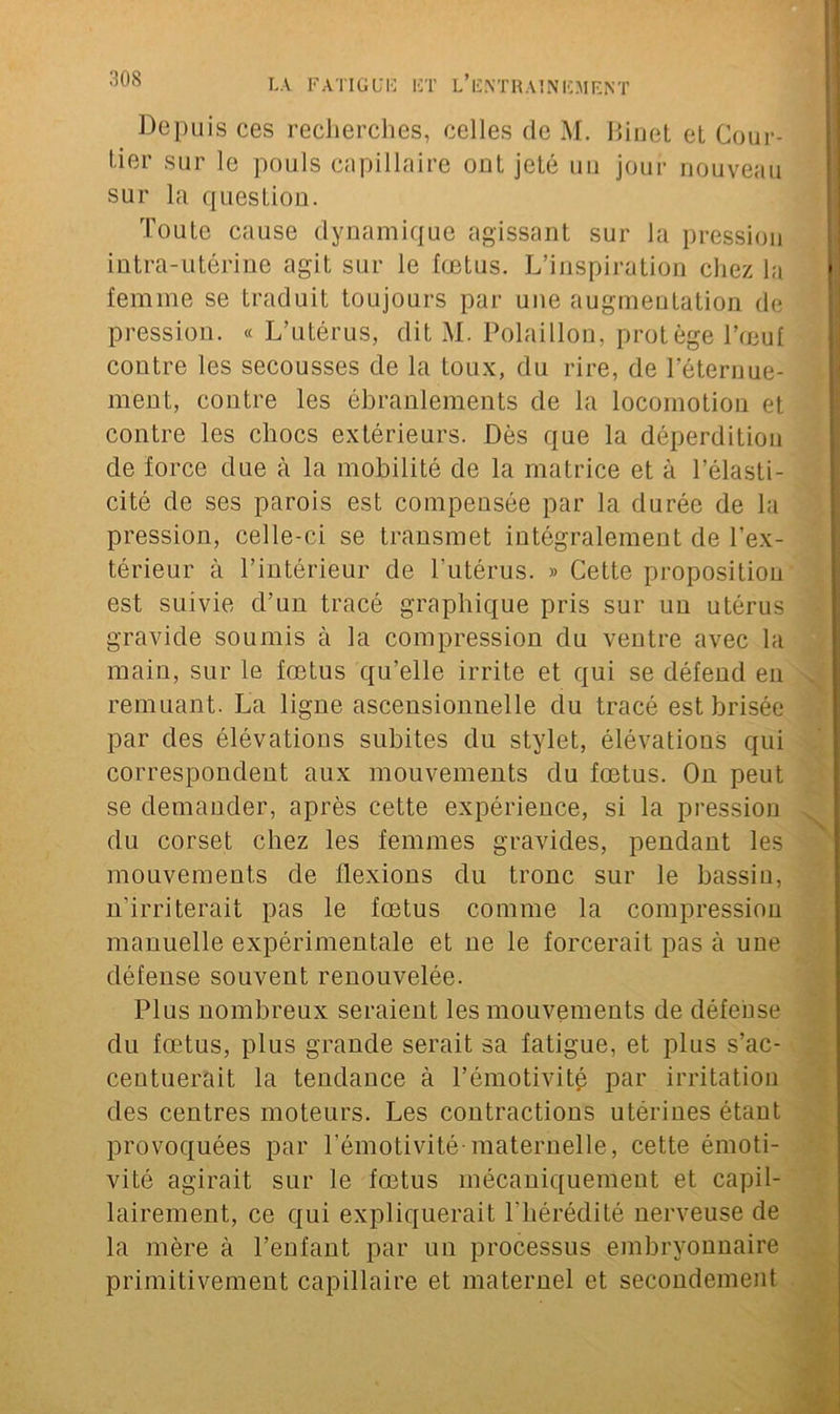 Depuis ces recherches, celles de M. Binet et Cour- tier sur le pouls capillaire ont jeté un jour nouveau sur la question. Toute cause dynamique agissant sur la pression intra-utérine agit sur le fœtus. L’inspiration chez la femme se traduit toujours par une augmentation de pression. « L’utérus, dit M. Polaillon, protège l’œuf contre les secousses de la toux, du rire, de l’éternue- ment, contre les ébranlements de la locomotion et contre les chocs extérieurs. Dès que la déperdition de force due à la mobilité de la matrice et à l’élasti- cité de ses parois est compensée par la durée de la pression, celle-ci se transmet intégralement de l’ex- térieur à l’intérieur de l’utérus. » Cette proposition est suivie d’un tracé graphique pris sur un utérus gravide soumis à la compression du ventre avec la main, sur le fœtus qu’elle irrite et qui se défend en remuant. La ligne ascensionnelle du tracé est brisée par des élévations subites du stylet, élévations qui correspondent aux mouvements du fœtus. On peut se demander, après cette expérience, si la pression du corset chez les femmes gravides, pendant les mouvements de flexions du tronc sur le bassin, n’irriterait pas le fœtus comme la compression manuelle expérimentale et ne le forcerait pas à une défense souvent renouvelée. Plus nombreux seraient les mouvements de défense du fœtus, plus grande serait sa fatigue, et plus s’ac- centuerait la tendance à l’émotivité par irritation des centres moteurs. Les contractions utérines étant provoquées par l’émotivité-maternelle, cette émoti- vité agirait sur le fœtus mécaniquement et capil- lairement, ce qui expliquerait l'hérédité nerveuse de la mère à l’enfant par un processus embryonnaire primitivement capillaire et maternel et secondement