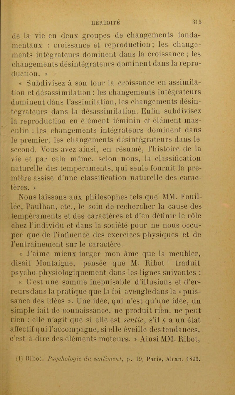 de la vie en deux groupes de changements fonda- mentaux : croissance et reproduction; les change- ments intégrateurs dominent dans la croissance; les changements désintégrateurs dominent dans la repro- duction. » « Subdivisez à son tour la croissance en assimila- tion et désassimilation : les changements intégrateurs dominent dans l’assimilation, les changements désin- tégrateurs dans la désassimilation. Enfin subdivisez la reproduction en élémeut féminin et élément mas- culin : les changements intégrateurs dominent dans le premier, les changements désintégrateurs dans le second. Vous avez ainsi, en résumé, l’histoire de la vie et par cela même, selon nous, la classification naturelle des tempéraments, qui seule fournit la pre- mière assise d’une classification naturelle des carac- tères. » Nous laissons aux philosophes tels que MM. Fouil- lée, Paulhan, etc., le soin de rechercher la cause des tempéraments et des caractères et d’en définir le rôle chez l’individu et dans la société pour ne nous occu- per que de l’influence des exercices physiques et de l’entrainement sur le caractère. a J'aime mieux forger mon âme que la meubler, disait Montaigne, pensée que M. Ribot1 traduit psycbo-physiologiquement dans les lignes suivantes : « C’est une somme inépuisable d’illusions et d’er- reurs dans la pratique que la foi aveugle dans la «puis- sance des idées ». Une idée, qui n’est qu'une idée, un simple fait de connaissance, ne produit rien, ne peut rien : elle n’agit que si elle est sentie, s’il y a un état affectif qui l’accompagne, si elle éveille des tendances, c’est-à-dire des éléments moteurs. » Ainsi MM. Ribot, (1) liibot. Psychologie du sentiment, p. 19. Paris, Alcan, 1896.