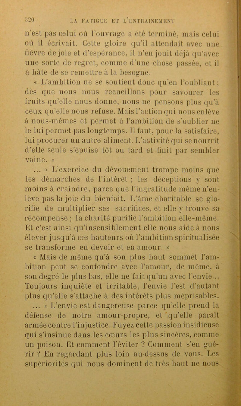 20 n'est pas celui où l’ouvrage a été terminé, mais celui où il écrivait. Cette gloire qu’il attendait avec une lièvre de joie et d’espérance, il n’en jouit déjà qu’avec une sorte de regret, comme d’une chose passée, et il a hâte de se remettre à la besogne. « L’ambition ne se soutient doue qu’en l’oubliant; dès que nous nous recueillons pour savourer les fruits qu’elle nous donne, nous ne pensons plus qu’à ceux qu’elle nous refuse. Mais l’action qui nous enlève à nous-mêmes et permet à l’ambition de s'oublier ne le lui permet pas longtemps. Il faut, pour la satisfaire, lui procurer un autre aliment. L’activité qui se nourrit d’elle seule s’épuise tôt ou tard et finit par sembler vaine. » ... « L’exercice du dévouement trompe moins que les démarches de l’intérêt ; les déceptions y sont moins à craindre, parce que l’ingratitude même n’en- lève pas la joie du bienfait. L’âme charitable se glo- rifie de multiplier ses sacrifices, et elle y trouve sa récompense ; la charité purifie l'ambition elle-même. Et c’est ainsi qu’insensiblement elle nous aide à nous élever jusqu’à ces hauteurs où l’ambition spiritualisée se transforme en devoir et en amour. » « Mais de même qu’à son plus haut sommet l’am- bition peut se confondre avec l’amour, de même, à son degré le plus bas, elle ne fait qu’un avec l’envie... Toujours inquiète et irritable, l’envie l'est d'autant plus qu’elle s’attache à des intérêts plus méprisables. ... « L’euvie est dangereuse parce qu’elle prend la défense de notre amour-propre, et'qu’elle paraît armée contre l’injustice. Fuyez cette passion insidieuse qui s’insinue dans les cœurs les plus sincères, comme un poison. Et comment l'éviter ? Comment s’eu gué- rir ? En regardant plus loin au-dessus de vous. Les supériorités qui nous dominent de très haut 11e nous