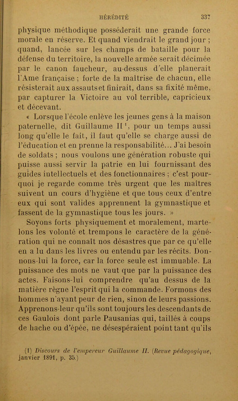 physique méthodique posséderait une grande force morale eu réserve. Et quand viendrait le grand jour ; quand, lancée sur les champs de bataille pour la défense du territoire, la nouvelle armée serait décimée par le canon faucheur, au-dessus d’elle planerait l'Ame française ; forte de la maîtrise de chacun, elle résisterait aux assautset finirait, dans sa fixité même, par capturer la Victoire au vol terrible, capricieux et décevant. « Lorsque l'école enlève les jeunes gens à la maison paternelle, dit Guillaume II1, pour un temps aussi loug qu’elle le fait, il faut qu’elle se charge aussi de l’éducation et eu prenne la responsabilité... J’ai besoin de soldats ; nous voulous une génération robuste qui puisse aussi servir la patrie en lui fournissant des guides intellectuels et des fonctionnaires ; c’est pour- quoi je regarde comme très urgent que les maîtres suivent un cours d’hygiène et que tous ceux d’entre eux qui sont valides apprennent la gymnastique et fassent de la gymnastique tous les jours. » Soyons forts physiquement et moralement, marte- lons les volonté et trempons le caractère de la géné- ration qui ne connaît nos désastres que par ce qu’elle en a lu dans les livres ou entendu par les récits. Don- nous-lui la force, car la force seule est immuable. La puissance des mots ne vaut que par la puissance des actes. Faisons-lui comprendre qu’au dessus de la matière règne l’esprit qui la commande. Formons des hommes n’ayant peur de rien, sinon de leurs passions. Apprenons-leur qu’ils sont toujours les descendants de ces Gaulois dont parle Pausanias qui, taillés à coups de hache ou d’épée, ne désespéraient point tant qu’ils (1) Discours de l'empereur Guillaume IL (Revue pédagogique, janvier 1891, p. 35.)