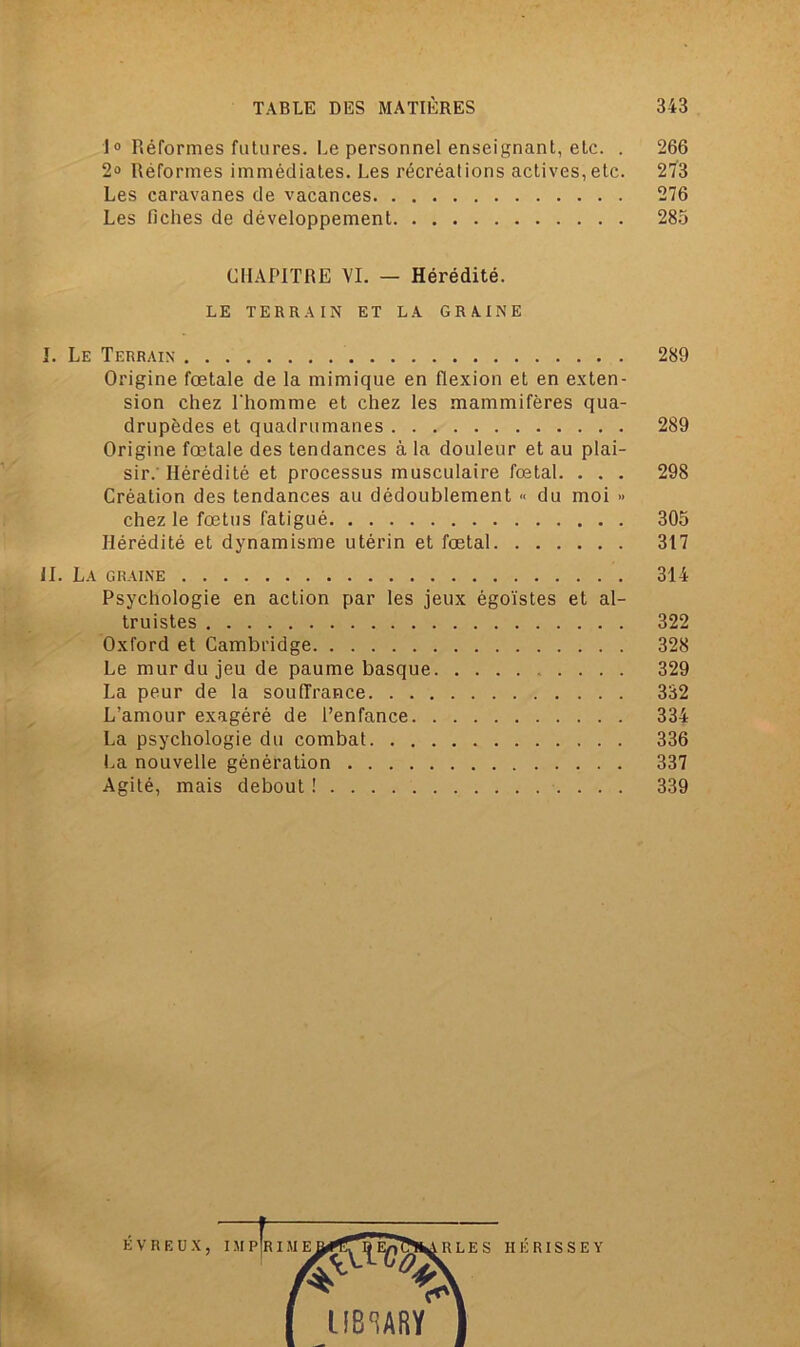 10 Réformes futures. Le personnel enseignant, etc. . 266 2° Réformes immédiates. Les récréations actives,etc. 273 Les caravanes de vacances 276 Les fiches de développement 285 CHAPITRE VI. — Hérédité. LE TERRAIN ET LA GRAINE I. Le Terrain 289 Origine fœtale de la mimique en flexion et en exten- sion chez l'homme et chez les mammifères qua- drupèdes et quadrumanes 289 Origine fœtale des tendances à la douleur et au plai- sir.’Hérédité et processus musculaire fœtal. . . . 298 Création des tendances au dédoublement « du moi » chez le fœtus fatigué 305 Hérédité et dynamisme utérin et fœtal 317 il. La graine 314 Psychologie en action par les jeux égoïstes et al- truistes 322 Oxford et Cambridge 328 Le mur du jeu de paume basque 329 La peur de la souffrance 332 L’amour exagéré de l’enfance 334 La psychologie du combat 336 La nouvelle génération 337 Agité, mais debout ! 339 É v r e u x,