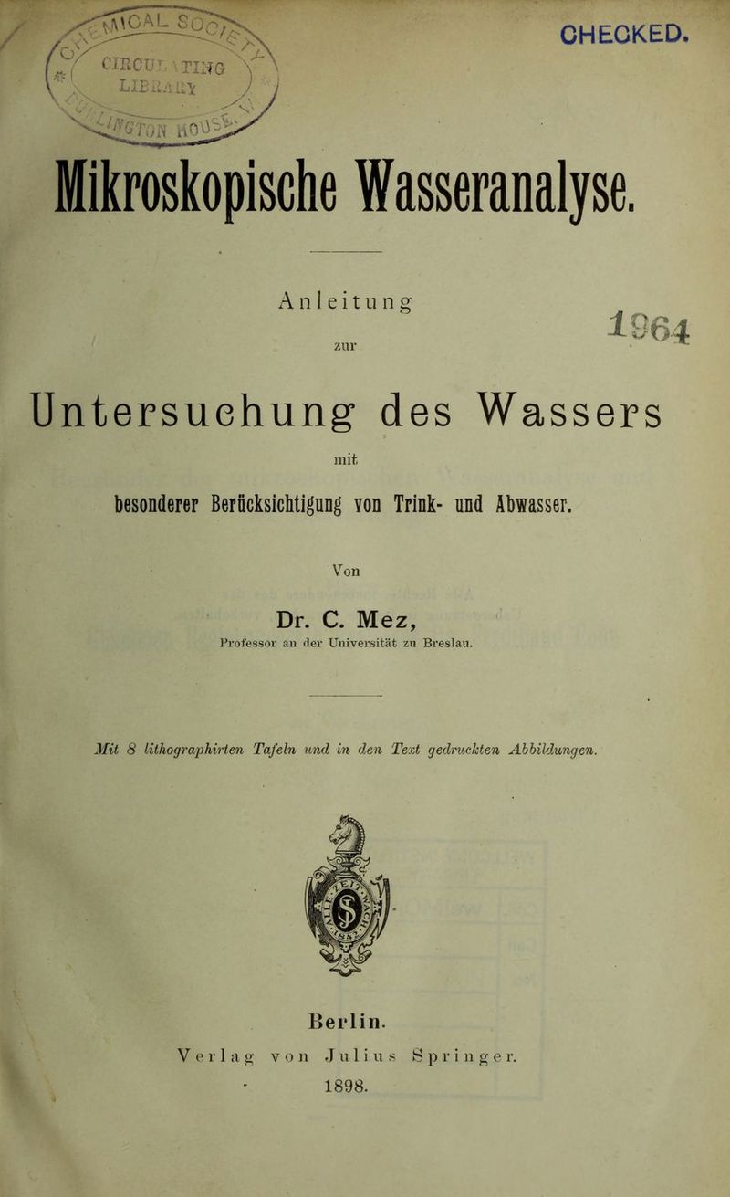CHEGKED Anleitung zur Untersuchung des Wassers mit besonderer Berücksichtigung von Trink- und Abwasser. Von Dr. C. Mez, Professor an der Universität zu Breslau. Mit 8 Lithographirten Tafeln und in den Text gedruckten Abbildungen. Berlin. Verlag von Julius Springer. 1898.