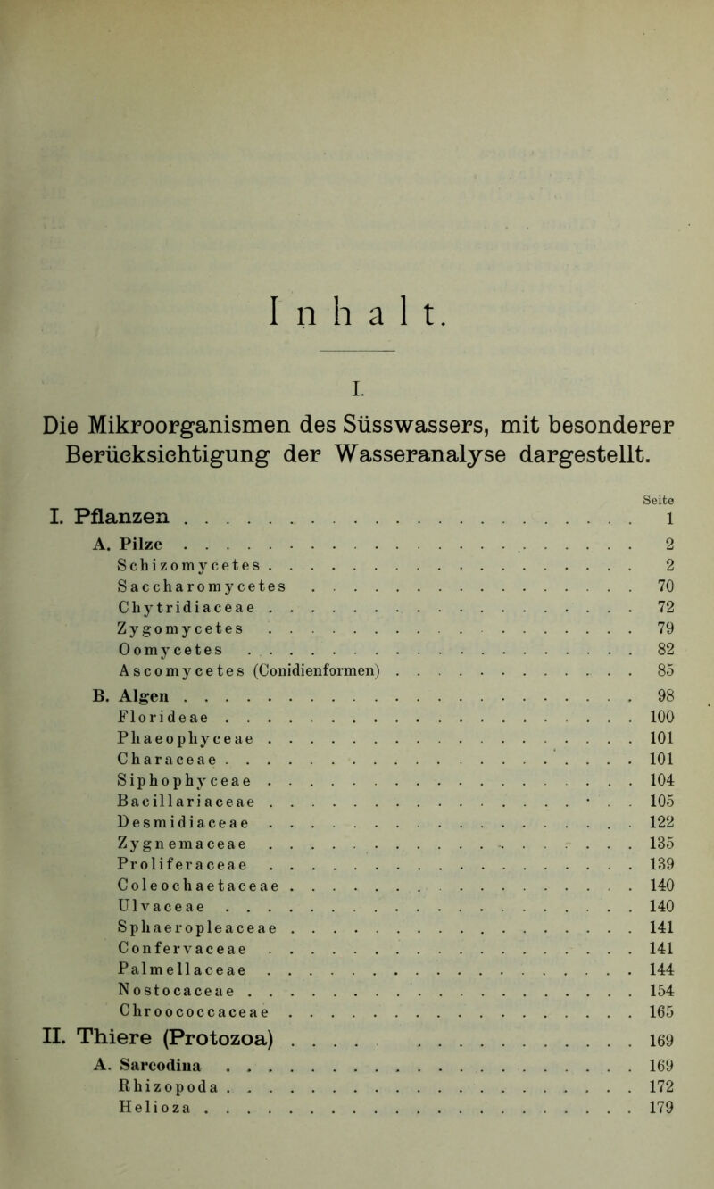 Inhalt. i. Die Mikroorganismen des Süsswassers, mit besonderer Berücksichtigung der Wasseranalyse dargestellt. I. Pflanzen A. Pilze Schizomycetes Saccharoraycetes . . . . Chy tridiaceae Zygomycetes Oomycetes Ascomycetes (Conidienformen) B. Algen Florideae Phaeophyceae Characeae Siphophyceae Baeillariaceae Desmidiaceae Zygnemaceae Proliferaceae Coleocliaetaceae Ulvaceae Spliaeropleaceae Confer vaceae Palmellaceae Nostocaceae Chroococcaceae II. Thiere (Protozoa) .... A. Sarcodina Rhizopoda Helioza Seite 1 2 2 70 72 79 82 85 98 100 101 101 104 105 122 185 189 140 140 141 141 144 154 165 169 169 172 179
