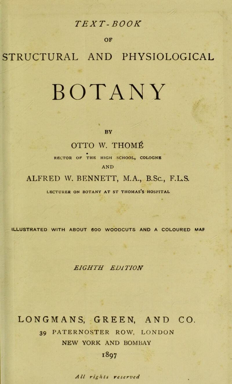 TEXT-BOOK OF STRUCTURAL AND PHYSIOLOGICAL BOTANY BY OTTO W. THOMl^ RECTOR OF THE HIGH SCHOOL, COLOGNE AND ALFRED W. BENNETT, M.A., B.Sc., F.L.S. LECTURER ON BOTANV AT ST THOMAS’S HOSPITAL ILLUSTRATED WITH ABOUT 600 WOODCUTS AND A COLOURED MAP EIGHTH EDITION LONGMANS, GREEN, AND CO. 39 PATERNOSTER ROW, LONDON NEW YORK AND BOMBAY 1897 All rights reserved