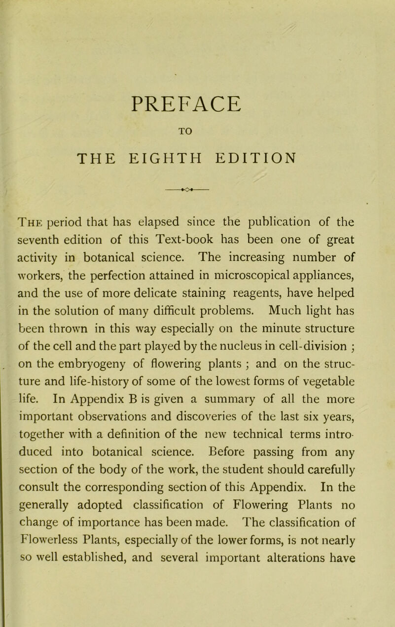 PREFACE TO THE EIGHTH EDITION »o* The period that has elapsed since the publication of the seventh edition of this Text-book has been one of great activity in botanical science. The increasing number of workers, the perfection attained in microscopical appliances, and the use of more delicate staining reagents, have helped in the solution of many difficult problems. Much light has been thrown in this way especially on the minute structure of the cell and the part played by the nucleus in cell-division on the embryogeny of flowering plants ; and on the struc- ture and life-history of some of the lowest forms of vegetable life. In Appendix B is given a summary of all the more important observations and discoveries of the last six years, together with a definition of the new technical terms intro- duced into botanical science. Before passing from any section of the body of the work, the student should carefully consult the corresponding section of this Appendix. In the generally adopted classification of Flowering Plants no change of importance has been made. The classification of Flowerless Plants, especially of the lower forms, is not nearly so well established, and several important alterations have