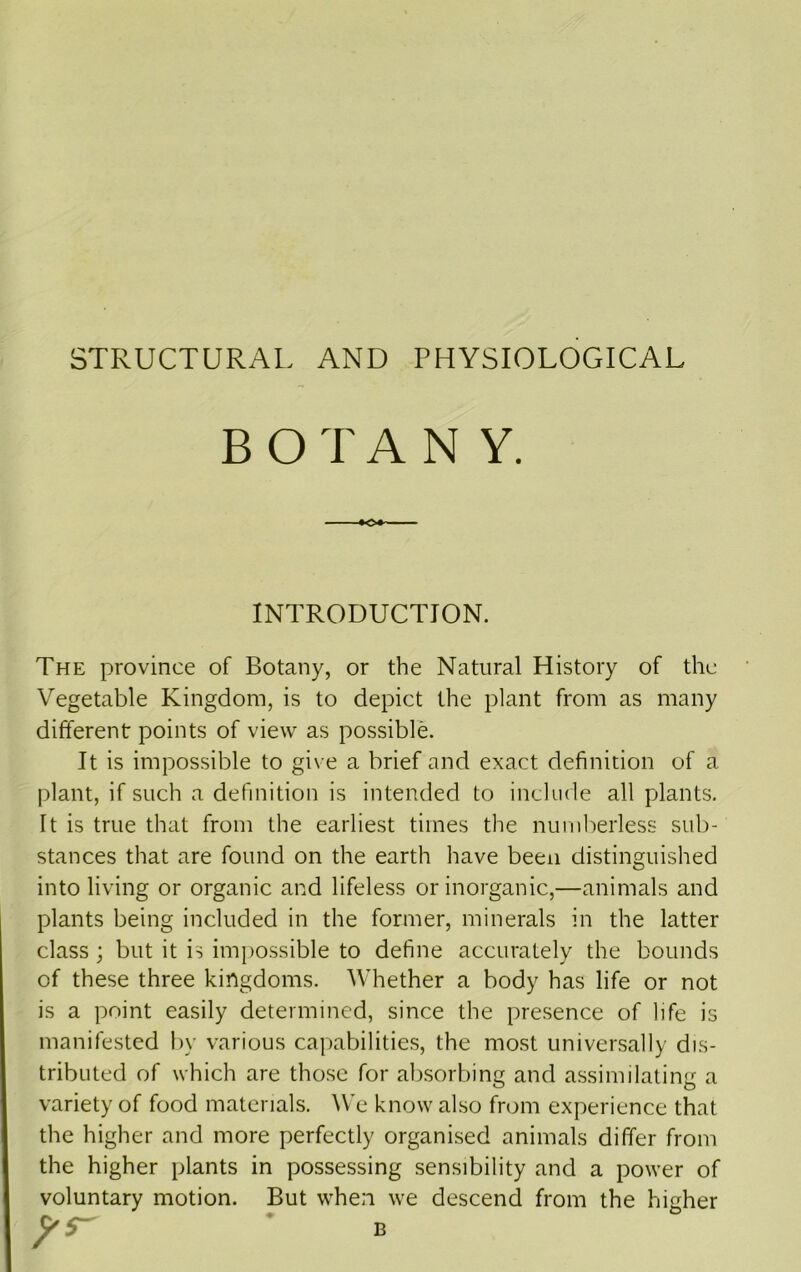 STRUCTURAL AND PHYSIOLOGICAL The province of Botany, or the Natural History of the Vegetable Kingdom, is to depict the plant from as many different points of view as possible. It is impossible to give a brief and exact definition of a plant, if such a definition is intended to include all plants. It is true that from the earliest times the numberless sub- stances that are found on the earth have been distinguished into living or organic and lifeless or inorganic,—animals and plants being included in the former, minerals in the latter class; but it is imjiossible to define accurately the bounds of these three kingdoms. Whether a body has life or not is a point easily determined, since the presence of life is manifested liy various capabilities, the most universally dis- tributed of which are those for absorbing and assimilating a variety of food materials. We know also from experience that the higher and more perfectly organised animals differ from the higher plants in possessing sensibility and a power of voluntary motion. But when we descend from the higher INTRODUCTION. 5^ B