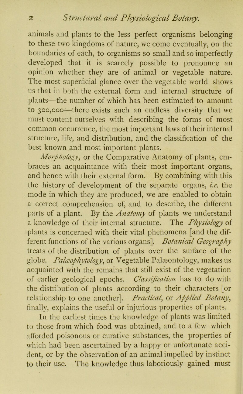 animals and plants to the less perfect organisms belonging to these two kingdoms of nature, we come eventually, on the boundaries of each, to organisms so small and so imperfectly developed that it is scarcely possible to pronounce an opinion whether they are of animal or vegetable nature. The most superficial glance over the vegetable world shows us that in both the external form and internal structure of plants—the number of which has been estimated to amount to 300,000—there exists such an endless diversity that we must content ourselves with describing the forms of most common occurrence, the most important laws of their internal structure, life, and distribution, and the classification of the best known and most important plants. Morphology, or the Comparative Anatomy of plants, em- braces an acquaintance with their most important organs, and hence with their external form. By combining with this the history of development of the separate organs, i.e. the mode in which they are produced, we are enabled to obtain a correct comprehension of, and to describe, the different parts of a plant. By the Anatomy of plants we understand a knowledge of their internal structure. The Physiology of plants is concerned with tlieir vital phenomena [and the dif- ferent functions of the various organs]. Botanical Geography treats of the distribution of plants over the surface of the globe. Palceophytology, or Vegetable Palaeontology, makes us acquainted with the remains that still exist of the vegetation of earlier geological epochs. Classification has to do with the distribution of plants according to their characters [or relationship to one another]. Practical, or Applied Botany, finally, explains the useful or injurious properties of plants. In the earliest times the knowledge of jilants was limited to those from which food was obtained, and to a few which afforded poisonous or curative substances, the properties of which had been ascertained by a hapj^y or unfortunate acci- dent, or by the observation of an animal impelled by instinct to their use. The knowledge thus laboriously gained must