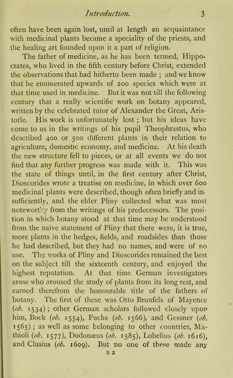 often have been again lost, until at length an acquaintance with medicinal plants became a speciality of the priests, and the healing art founded upon it a part of religion. The father of medicine, as he has been termed, Hippo- crates, who lived in the fifth century before Christ, extended the observations that had hitherto been made ; and we know that he enumerated upwards of 200 species which were at that time used in medicine. But it was not till the following century that a really scientific work on botany appeared, written by the celebrated tutor of Alexander the Great, Aris- totle. His work is unfortunately lost ; but his ideas have come to us in the writings of his pupil Theophrastus, who described 400 or 500 ditferent plants in their relation to agriculture, domestic economy, and medicine. At his death the new structure fell to pieces, or at all events we do not find that any further progress was made with it. This was the state of things until, in the first century after Christ, Dioscorides wrote a treatise on medicine, in which over 600 medicinal plants were described, though often briefly and in- sufficiently, and the elder Pliny collected what was most noteworthy from the writings of his predecessors. The posi- tion in which botany stood at that time may be understood from the naive statement of Pliny that there were, it is true, more plants in the hedges, fields, and roadsides than those he had described, but they had no names, and were of no use. The v/orks of Pliny and Dioscorides remained the best on the subject till the sixteenth century, and enjoyed the highest reputation. At that time German investigators arose who aroused the study of plants from its long rest, and earned therefrom the honourable title of the fathers of botany. The first of these was Otto Brunfels of Mayence {ob. 1534); other German scholars followed closely upon him, Bock {ob. 1554), Fuchs {ob. 1566), and Gessner {ob. 1565); as well as some belonging to other countries, Ma- thioli {ob. 1577), Dodonaeus {ob. 1585), Lobelius {ob. 1616), and Clusius {ob. 1609). But no one of these made any
