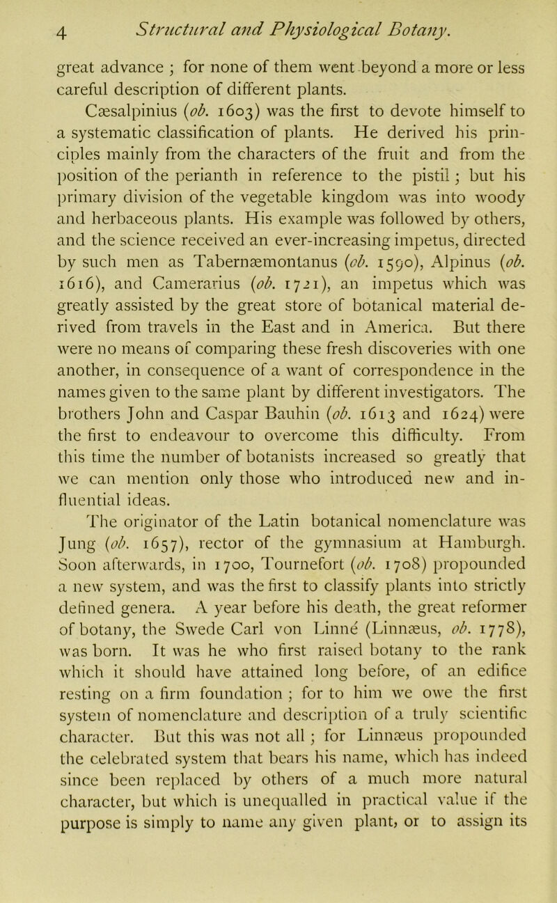 great advance ; for none of them went beyond a more or less careful description of different plants. Csesalpinius {ob. 1603) was the first to devote himself to a systematic classification of plants. He derived his prin- ciples mainly from the characters of the fruit and from the position of the perianth in reference to the pistil; but his ])rimary division of the vegetable kingdom was into woody and herbaceous plants. His example was followed by others, and the science received an ever-increasing impetus, directed by such men as Tabernaemontanus {ob. 1590), Alpinus {ob. 1616), and Camerarius {ob. 1721), an impetus which was greatly assisted by the great store of botanical material de- rived from travels in the East and in America. But there were no means of comparing these fresh discoveries with one another, in consequence of a want of correspondence in the names given to the same plant by different investigators. The brothers John and Caspar Bauhin {ob. 1613 and 1624) were the first to endeavour to overcome this difficulty. From this time the number of botanists increased so greatly that we can mention only those who introduced new and in- fluential ideas. The originator of the Latin botanical nomenclature was Jung {ob. 1657), rector of the gymnasium at Hamburgh. Soon afterwards, in 1700, Tournefort {ob. 1708) propounded a new system, and was the first to classify plants into strictly defined genera. A year before his death, the great reformer of botany, the Swede Carl von Linne (Linn^us, ob. 1778), was born. It was he who first raised botany to the rank which it should have attained long before, of an edifice resting on a firm foundation ; for to him we owe the first system of nomenclature and description of a truly scientific character. But this was not all; for Linnreus propounded the celebrated system that bears his name, which has indeed since been replaced by others of a much more natural character, but which is unequalled in practical value if the purpose is simply to name any given plant, or to assign its