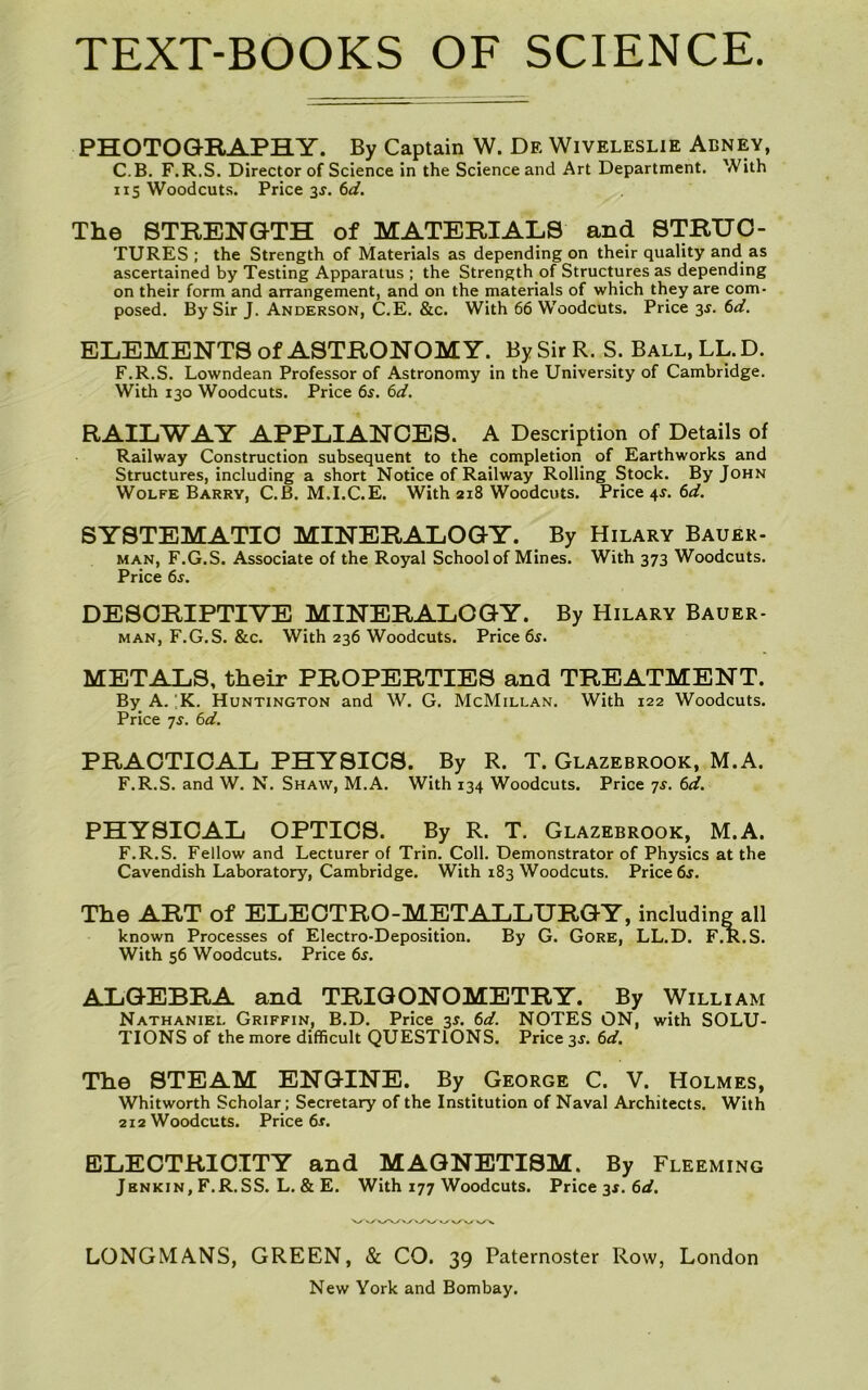 PHOTOGRAPHY. By Captain W. De Wiveleslie Abney, C.B. F.R.S. Director of Science in the Science and Art Department. With 115 Woodcuts. Price 3J. (id. The STRENGTH of MATERIALS and STRUC- TURES : the Strength of Materials as depending on their quality and as ascertained by Testing Apparatus ; the Strength of Structures as depending on their form and arrangement, and on the materials of which they are com- posed. By Sir J. Anderson, C.E. &c. With 66 Woodcuts. Price 3^. 6^f. ELEMENTS of ASTRONOMY. By Sir R. S. Ball.LL.D. F.R.S. Lowndean Professor of Astronomy in the University of Cambridge. With 130 Woodcuts. Price 6s. 6d. RAILWAY APPLIANCES. A Description of Details of Railway Construction subsequent to the completion of Earthworks and Structures, including a short Notice of Railway Rolling Stock. By John Wolfe Barry, C.B. M.I.C.E. With 218 Woodcuts. Price 4J. 6^/. SYSTEMATIC MINERALOGY. By Hilary Bauer- MAN, F.G.S. Associate of the Royal School of Mines. With 373 Woodcuts. Price 6j. DESCRIPTIVE MINERALOGY. By Hilary Bauer- MAN, F.G.S. &c. With 236 Woodcuts. Price 6^. METALS, their PROPERTIES and TREATMENT. By A.'K. Huntington and W. G. McMillan. With 122 Woodcuts. Price 7J. 6d. PRACTICAL PHYSICS. By R. T. Glazebrook, M.A. F.R.S. and W. N. Shaw, M.A. With 134 Woodcuts. Price 7J. 6d. PHYSICAL OPTICS. By R. T. Glazebrook, M.A. F.R.S. Fellow and Lecturer of Trin. Coll. Demonstrator of Physics at the Cavendish Laboratory, Cambridge. With 183 Woodcuts. Price 6s. The ART of ELECTRO-METALLURGY, including all known Processes of Electro-Deposition. By G. Gore, LL.D. F.R.S. With 56 Woodcuts. Price 6^. ALGEBRA and TRIGONOMETRY. By William Nathaniel Griffin, B.D. Price 35. 6d. NOTES ON, with SOLU- TIONS of the more difficult QUESTIONS. Price 3J. 6d. The STEAM ENGINE. By George C. V. Holmes, Whitworth Scholar; Secretary of the Institution of Naval Architects. With 212 Woodcuts. Price 6r. ELECTRICITY and MAGNETISM. By Fleeming Jenkin, F.R.SS. L. & E. With 177 Woodcuts. Price 3X. 6rf. LONGMANS, GREEN, & CO. 39 Paternoster Row, London