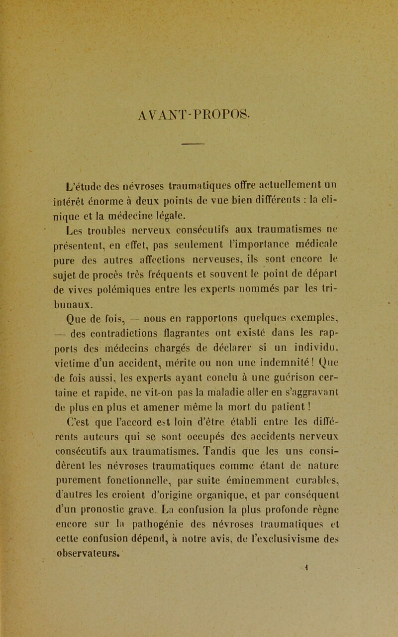 AVANT-PROPOS. L’élude des névroses Iraumaüqucs offre actuellement un intérêt énorme à deux points de vue bien différents : la cli- nique et la médecine légale. Les troubles nerveux consécutifs aux traumatismes ne présentent, en effet, pas seulement l’importance médicale pure des autres affections nerveuses, ils sont encore le sujet de procès très fréquents et souvent le point de départ de vives polémiques entre les experts nommés par les tri- bunaux. Que de fois, -- nous en rapportons quelques exemples, — des contradictions flagrantes ont existé dans les rap- ports des médecins chargés de déclarer si un individu, victime d’un accident, mérite ou non une indemnité! Que de fois aussi, les experts ayant eonelu à une guérison cer- taine et rapide, ne vit-on pas la maladie aller en s’aggravant de plus en plus et amener même la mort du patient ! (]’est que l’accord est loin d’être établi entre les diffé- rents auteurs qui se sont occupés des accidents nerveux consécutifs aux traumatismes. Tandis que les uns consi- dèrent tes névroses traumatiques comme étant de nature purement fonctionnelle, par suite éminemment curables, d’autres les croient d’origine organique, et par conséquent d’un pronostic grave. La confusion la plus profonde règne encore sur ta pathogénie des névroses traumatiques et cette confusion dépend, à notre avis, de l’exclusivisme des observateurs.