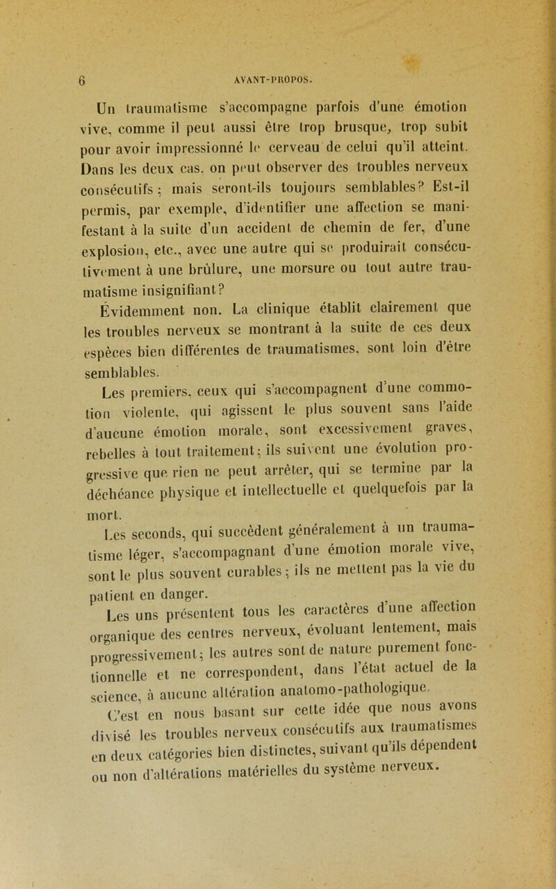 Un Iraumalisme s’accompagne parfois d’une émotion vive, comme il peut aussi être trop brusque, trop subit pour avoir impressionné le eerveau de celui qu’il atteint. Dans les deux cas. on peut observer des troubles nerveux consécutifs; mais seront-ils toujours semblables? Est-il permis, par exemple, d’identifier une affection se mani- festant à la suite d’un accident de chemin de fer, d’une explosion, etc., avec une autre qui se produirait eonsécu- tivement à une brûlure, une morsure ou tout autre trau- matisme insignifiant? Évidemment non. La clinique établit clairement que les troubles nerveux se montrant a la suite de ees deux espèces bien différentes de traumatismes, sont loin d’être semblables. Les premiers, ceux qui s’aceompagnent d’une commo- tion violente, qui agissent le plus souvent sans l’aide d’aucune émotion morale, sont excessivement graves, rebelles à tout traitement; ils suivent une évolution pro- gressive que rien ne peut arrêter, qui se termine par la déchéance physique et intellectuelle et quelquefois par la mort. Les seconds, qui succèdent généralement à un trauma- tisme léger, s’aceompagnant d’une émotion morale vive, sont le plus souvent curables; ils ne mettent pas la vie du patient en danger. Les uns présentent tous les caractères d une affection oranique des centres nerveux, évoluant lentement, mais progressivement; les autres sont de nature purement fonc- tionnelle et ne correspondent, dans létat aetuel de la science à aucune altération anatomo-pathologique. C’est’ en nous basant sur cette idée que nous avons divisé les troubles nerveux consécutifs aux traumatismes en deux catégories bien distinctes, suivant qu’ils dépendent ou non d’altérations matérielles du système nerveux.