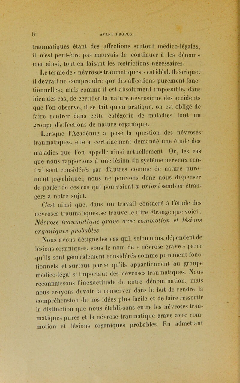 Iraumaliques élani des affeclions surloul inédico légalès, il n’esl peut-être pas mauvais de continuer à les dénom- mer ainsi, tout en faisant les restrictions nécessaires. Le terme de « névroses traumatiques » est idéal, théorique; il devrait ne comprendre que des alTections purement fonc- tionnelles; mais comme il est absolument impossible, dans bien des cas, de certifier la nature névrosique des accidents que l’on observe, il se fait qu’en pratique, on est obligé de faire rentrer dans cette catégorie de maladies tout un groupe d’itlïcetions <le nature organique. Lorsque l’Académie a posé la question des névroses traumatiques, elle a certainement demandé une élude des maladies que l’on appelle ainsi actuellement Or, les cas que nous rapportons à une lésion du système nerveux cen- tral sont considérés par d’autres comme de nature pure- ment psychique; nous ne pouvons donc nous dispenser de parler de ces cas qui pourraient a priori sembler étran- gers à notre sujet. C’est ainsi que. dans un travail consacré à l’élude des névroses lraumaliqucs.se trouve le litre étrange que voici : JS’érrose traumatique grave avec commotion et lésions orqaniques probables. Nous avons désigné les cas qui. selon nous, dépendent de lésions organiques, sous le nom de « névrose grave» paice qu’ils sont généralement considérés comme purement fonc- tionnels et surtout parce qu’ils appartiennent au groupe médico-légal si important des névroses traumatiques. Nous reconnaissons rinexaclitude de notre dénomination, mais nous croyons devoir la conserver dans le but de rendre la compréhension de nos idées plus facile et de faire ressoitii la distinction que nous établissons entre les névroses trau- matiques pures et la névrose traumatique grave avec com- motion et lésions organiques probables. En admettant