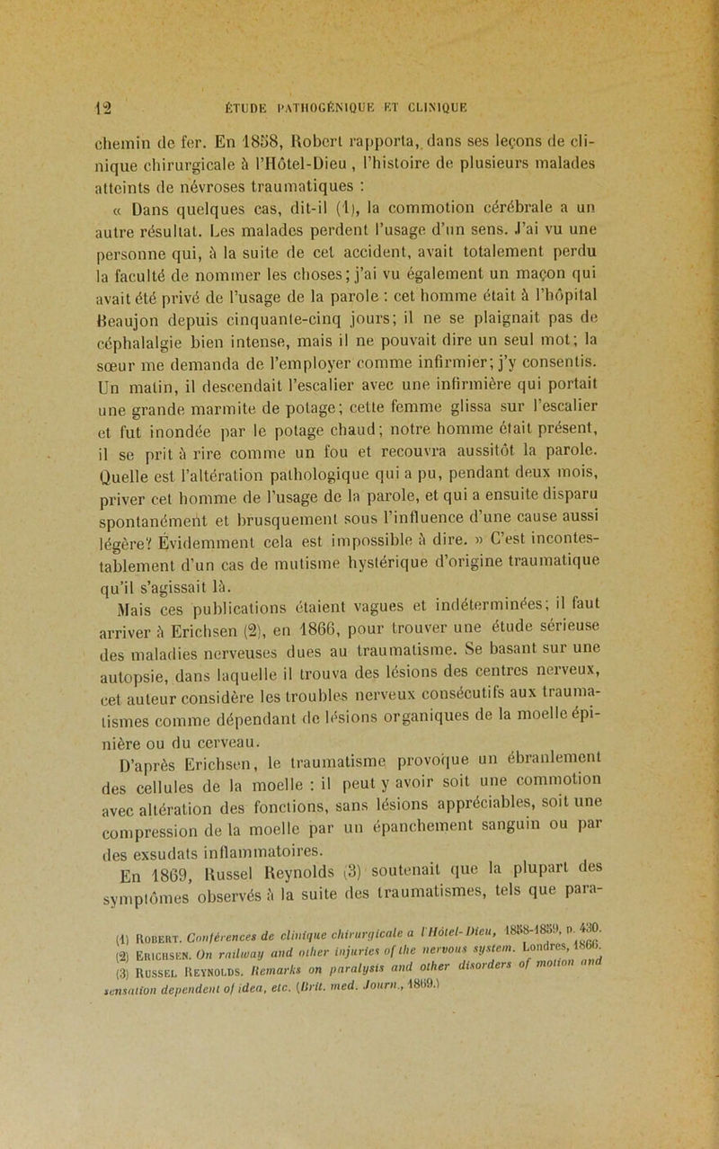 chemin de fer. En 18S8, Robert rapporta, dans ses leçons de cli- nique chirurgicale à l’Hôtel-Dieu , l’histoire de plusieurs malades atteints de névroses traumatiques ; « Dans quelques cas, dit-il (1), la commotion cérébrale a un autre résultat. Les malades perdent l’usage d’un sens, .l’ai vu une personne qui, à la suite de cet accident, avait totalement perdu la faculté de nommer les choses; j’ai vu également un maçon qui avait été privé de l’usage de la parole : cet homme était à l’hôpital Reaujon depuis cinquante-cinq jours; il ne se plaignait pas de céphalalgie bien intense, mais il ne pouvait dire un seul mot; la sœur me demanda de l’employer comme infirmier; j’y consentis. Un matin, il descendait l’escalier avec une infirmière qui portait une grande marmite de potage; cette femme glissa sur l’escalier et fut inondée par le potage chaud; notre homme était présent, il se prit è rire comme un fou et recouvra aussitôt la parole. Quelle est l’altération pathologique qui a pu, pendant deux mois, priver cet homme de l’usage de la parole, et qui a ensuite disparu spontanément et brusquement sous l’influence d’une cause aussi légère? Évidemment cela est impossible è dire. » C’est incontes- tablement d’un cas de mutisme hystérique d’origine traumatique qu’il s’agissait là. Mais ces publications étaient vagues et indéterminées; il faut arriver à Erichsen (2), en 1866, pour trouver une étude sérieuse des maladies nerveuses dues au traumatisme. Se basant sur une autopsie, dans laquelle il trouva des lésions des centres neiveux, cet auteur considère les troubles nerveux consécutifs aux trauma- tismes comme dépendant de lésions organiques de la moelle épi- nière ou du cerveau. D’après Erichsen, le traumatisme provoque un ébranlement des cellules de la moelle ; il peut y avoir soit une commotion avec altération des fonctions, sans lésions appréciables, soit une compression de la moelle par un épanchement sanguin ou par des exsudats inflammatoires. En 1869, Russel Reynolds (3) soutenait que la plupart des symptômes observés à la suite des traumatismes, tels que para- (1) WoBERl. Cnnléiences de cUmqtie chirurgicale a l llôtel-Dieu, 1888-d8bi», P. 430. (2) Ekichskn. On ratlway aud nilier injurier of lhe nervous sg.uem. Londres, t8»i_ (3) Russel Reynolds, llemarks on paralysi.i and olher disorders of motion a temation dépendent of idea, etc. [ISrit. med. Journ., d889.1