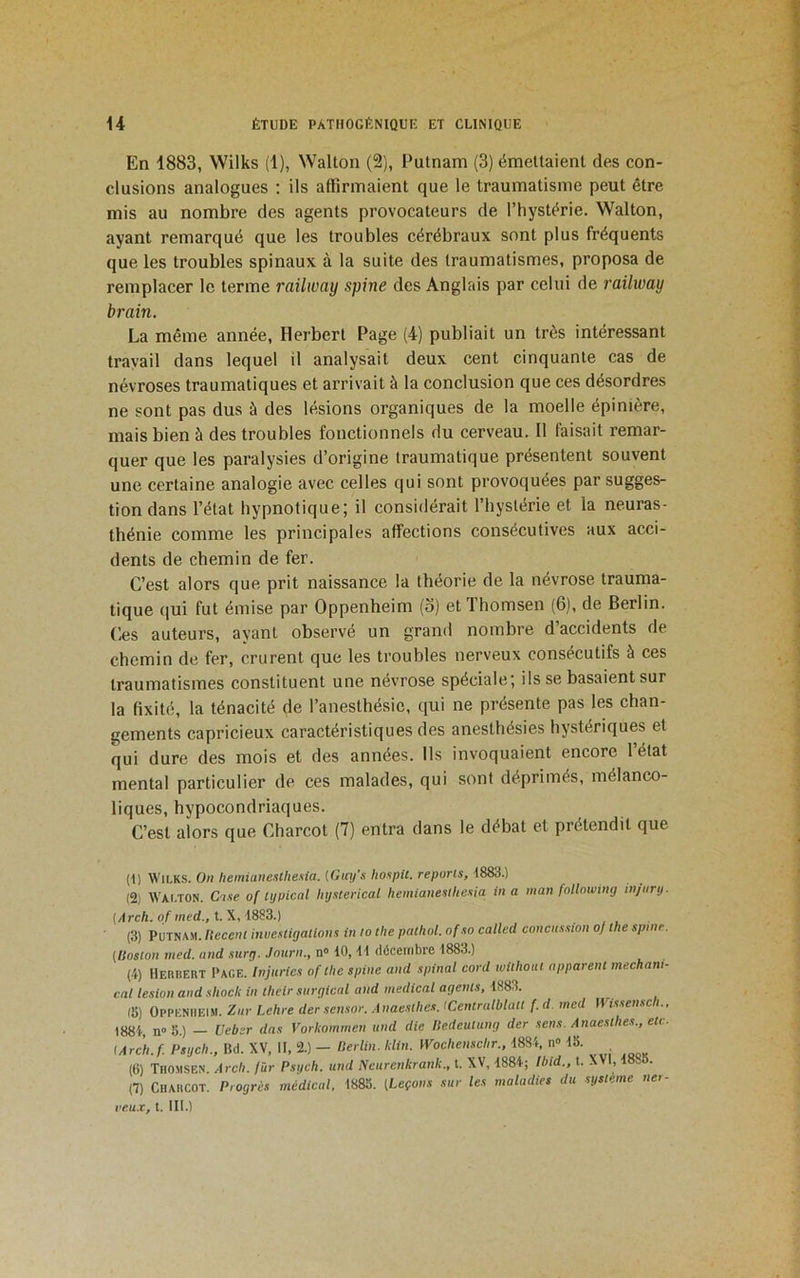 En 1883, Wilks (1), Wallon (2), Putnam (3) émeltaienl des con- clusions analogues : ils affirmaient que le traumatisme peut être mis au nombre des agents provocateurs de l’hystêrie. Wallon, ayant remarqué que les troubles cérébraux sont plus fréquents que les troubles spinaux à la suite des traumatismes, proposa de remplacer le terme railway spine des Anglais par celui de railway brain. La même année, Herbert Page (4) publiait un très intéressant travail dans lequel il analysait deux cent cinquante cas de névroses traumatiques et arrivait à la conclusion que ces désordres ne sont pas dus à des lésions organiques de la moelle épinière, mais bien à des troubles fonctionnels du cerveau. Il faisait remar- quer que les paralysies d’origine traumatique présentent souvent une certaine analogie avec celles qui sont provoquées par sugges- tion dans l’état hypnotique; il considérait l’hystérie et la neuras- thénie comme les principales affections consécutives aux acci- dents de chemin de fer. C’est alors que prit naissance la théorie de la névrose trauma- tique (jui fut émise par Oppenheim (o) et ’Ihomsen (6), de Berlin. Ces auteurs, ayant observé un grand nombre d’accidents de chemin de fer, crurent que les troubles nerveux consécutifs à ces traumatismes constituent une névrose spéciale; ils se basaient sur la fixité, la ténacité de l’anesthésie, qui ne présente pas les chan- gements capricieux caractéristiques des anesthésies hystériques et qui dure des mois et des années. Ils invoquaient encore l’état mental particulier de ces malades, qui sont déprimés, mélanco- liques, hypocondriaques. C’est alors que Charcot (7) entra dans le débat et prétendit que (1) Wilks. On hemiunesthesia. [Guy's hoapii. reports, 1883.) (2) Walton. C'tse of tijpical Uysterical hemianesthesia in a man fnllnwing injiirtj. {Arch. pf med., t.\, 1893.) (3) Putnam. Hecenl investigations in to tlie pathol. ofso called concussion of the spinr. {Uoston med. and surg. Journ., n® 10,11 décembre 1883.) (4) Herbert Page. Injuries of the spine and spinal cord withoiti apparent mecham- cal lésion and shock in their surgical and medical agents, 1883. (8) Oppenheim. Zur Lehre der sensor. .1 naestlies. ICentralblatt f. d. med Wissensch., 1884, n® 8.) Ueber das Vorkommen und die Hedculiing der sens. Anaesthes., etc- (Arch.f Psgeh., Bd. XV, II, 2.) - Herlin. klin. mehensebr.. 1884, n® 18. (6) TnoMSEN. Arch. fur Psgcli. und Neurenkrank., t. XV, 1884; Ibid., t. XVI, 18o . (7) Charcot. Progrès médical. 1883. (Leçons sur les maladies du système ne>- veu.r, t. III.)