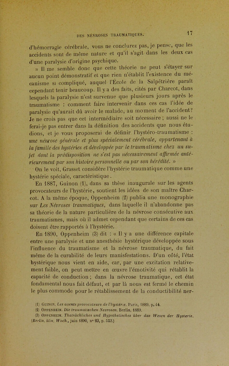 d’hémorragie cérébrale, vous ne conclurez pas, je pense, que les accidents sont de même nature et qu’il s’agit dans les deux cas d’une paralysie d’origine psychique. » Il me semble donc que cette théorie ne peut s étayer sur aucun point démonstratif et que rien n établit 1 existence du mé- canisme SI compliqué, auquel l’École de la Salpêtrière paraît cependant tenir beaucoup. Il y a des faits, cités par Charcot, dans lesquels la paralysie n’est survenue que plusieurs jours après le traumatisme : comment faire intervenir dans ces cas l’idée de paralysie qu’aurait dû avoir le malade, au moment de 1 accident? Je ne crois pas que cet intermédiaire soit nécessaire ; aussi ne 1e ferai-je pas entrer dans la définition des accidents que nous étu- dions, et je vous proposerai de définir l’hystéro-traumatisme : une névi'ose générale et plus spécialement cérébrale, appartenant à la famille des hystéries et développée par le traumatisme chez un su- jet dont la prédisposition ne s’est pas nécessairement a([irmée anté- rieurement par son histoire personnelle ou par son hérédité. » On le voit. Grasset considère l’hystérie traumatique comme une hystérie spéciale, caractéristique. En 1887, Guinon (1), dans sa thèse inaugurale sur les agents provocateurs de l’hystérie, soutient les idées de son maître Char- cot. A la même époque, Oppenheim (2) publia une monographie sur Les Névroses traumatiques, dans laquelle il n’abandonne pas sa théorie de la nature particulière de la névrose consécutive aux traumatismes, mais où il admet cependant que certains de ces cas doivent être rapportés à l’hystérie. En 1890, Oppenheim (3) dit : « Il y a une différence capitale entre une paralysie et une anesthésie hystérique développée sous l’influence du traumatisme et la névrose traumatique, du fait même de la curabilité de leurs manisfestations. D’un côté, l’état hystérique nous vient en aide, car, par une excitation relative- ment faible, on peut mettre en œuvre l’émotivité qui rétablit la capacité de conduction ; dans la névrose traumatique, cet état fondamental nous fait défaut, et par là nous est fermé le chemin le plus commode pour le rétablissement de la conductibilité ner- (t) Guinon. Les a<ients provocateurs deVhysténe. l'oris, 1889. p. 44. (2) Oppenheim. Die traumaiischen Nevrosen. Berlin. 1889. (,T) Oppenheim. Thatsàchliclies und Hypnthetisches über das Wesen der Uysterie. [Berlin, klin. Woch., juin 1890, n» 23, p. 883.)