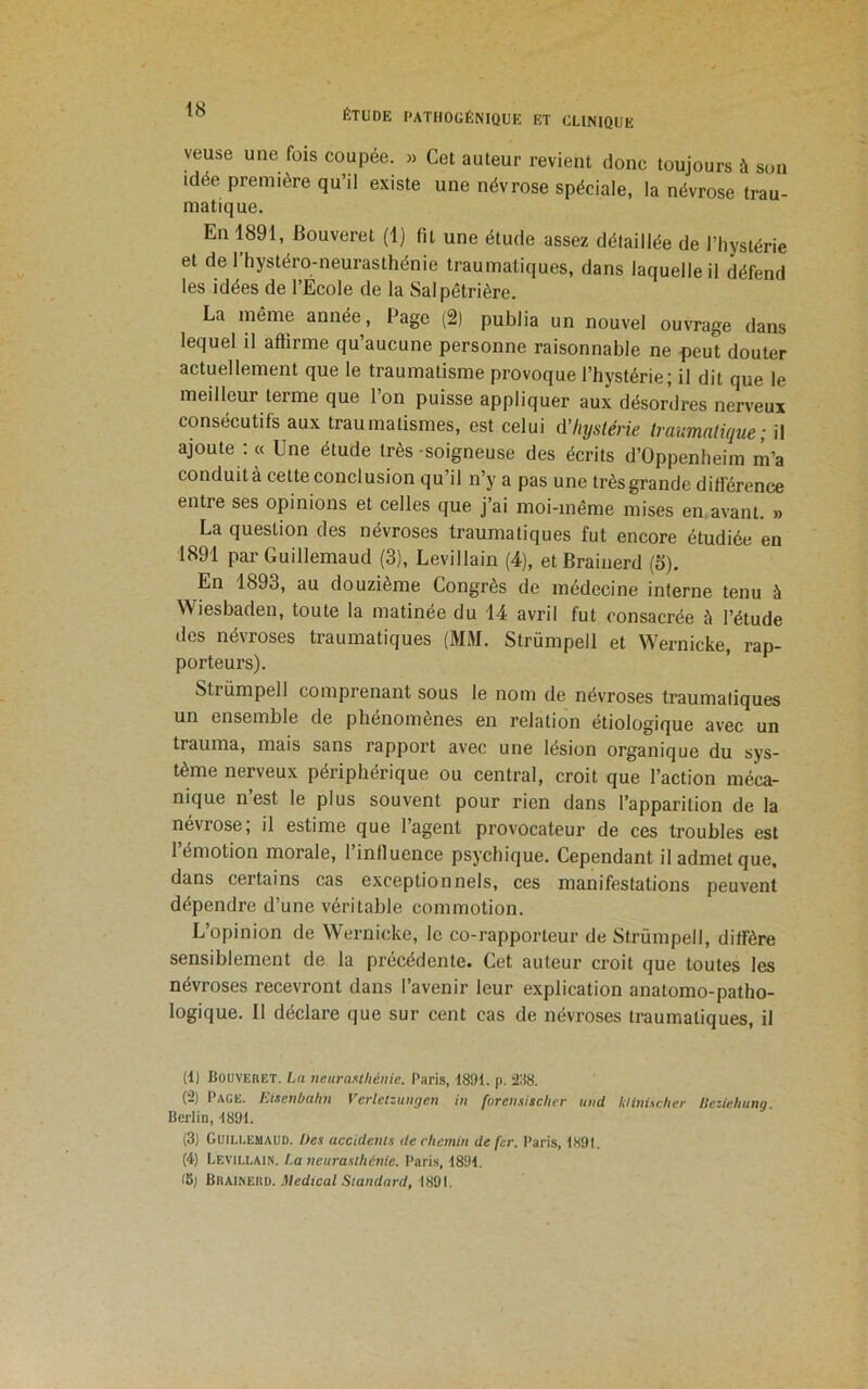 veuse une fois coupée. » Cet auteur revient donc toujours à son idée première qu’il existe une névrose spéciale, la névrose trau- matique. En 1891, Bouveret (1) fit une étude assez détaillée de l’hystérie et de 1 hystéro-neurasthénie traumatiques, dans laquelle il défend les idées de l’Ecole de la Salpêtrière. La même année. Page (2) publia un nouvel ouvrage dans lequel il affirme qu’aucune personne raisonnable ne peut douter actuellement que le traumatisme provoque l’hystérie; il dit que le meilleur terme que l’on puisse appliquer aux désordres nerveux consécutifs aux traumatismes, est celui d’hystérie traumatique; il ajoute : « Une étude très soigneuse des écrits d’Oppenheim lîi’a conduit à cette conclusion qu’il n’y a pas une très grande différence entre ses opinions et celles que j’ai moi-même mises en avant. » La question des névroses traumatiques fut encore étudiée en 1891 par Guillemaud (3), Levillain (4), etBrainerd (5). En 1893, au douzième Congrès de médecine interne tenu à Wiesbaden, toute la matinée du 14 avril fut consacrée à l’étude des névroses traumatiques (MM. Strümpell et Wernicke, rap- porteurs). Strümpell comprenant sous le nom de névroses traumatiques un ensemble de phénomènes en relation étiologique avec un trauma, mais sans rapport avec une lésion organique du sys- tème nerveux périphérique ou central, croit que l’action méca- nique n est le plus souvent pour rien dans l’apparition de la névrosé, il estime que l’agent provocateur de ces troubles est l’émotion morale, l’inOuence psychique. Cependant il admet que, dans certains cas exceptionnels, ces manifestations peuvent dépendre d’une véritable commotion. L’opinion de Wernicke, le co-rapporteur de Strümpell, diffère sensiblement de la précédente. Cet auteur croit que toutes les névroses recevront dans l’avenir leur explication anatomo-patho- logique. 11 déclare que sur cent cas de névroses traumatiques, il (1) Bouvebet. La neuraxthéiiie. Paris, 1891. p. â:i8. (2) Page. Eisenbahn VerletzuiKjen in forensischer und klinücher llcziebung. Berlin, 1891. (3) Guillemaud. Des accidents de chemin de fer. Paris, 1891. (4) Levillain. !.a neurasthénie. Pari.s, 1891.